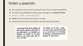 Orden y posición
■ Solo podemos servirnos de la puntuación para marcar los giros sintácticos.
■ El orden de las palabras es esencial para conseguir una redacción fluida.
■ SUJETO – VERBO – COMPLEMENTOS
■ Variar de vez en cuando para animar la prosa.
■ El principio de la frase es la posición más importante del período.
 