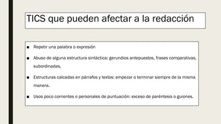 TICS que pueden afectar a la redacción
■ Repetir una palabra o expresión
■ Abuso de alguna estructura sintáctica: gerundios antepuestos, frases comparativas,
subordinadas,
■ Estructuras calcadas en párrafos y textos: empezar o terminar siempre de la misma
manera.
■ Usos poco corrientes o personales de puntuación: exceso de paréntesis o guiones.
 