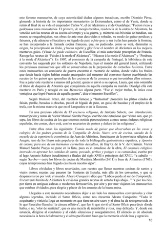 este famoso manuscrito, de cuya autenticidad dudan algunos tratadistas, escribe Dionisio Pérez,
glosando la historia de los importantes monasterios de Extremadura, como el de Yuste, donde se
retiró al final de su vida el emperador Carlos V, el de Alcántara y el de Guadalupe: “Fueron ricos y
poderosos estos monasterios. El primero, de monjes benitos, residencia de la orden de Alcántara, ha
vencido con las recetas de su cocina al tiempo y a la guerra, y, mientras sus bóvedas se hundían, sus
muros se resquebrajaban, sus obras de arte eran destruidas o robadas, su modo de guisar perdices y
faisanes, y de aderezar el bacalao y su hígado de pato o foie-gras y sus trufas han pasado la frontera,
se han incorporado a la llamada cocina francesa, que, no pudiendo, como se verá, disimular su
origen, ha preceptuado su título, y hacen repetir y glorificar el nombre de Alcántara en los mejores
recetarios galos. (Véase Le guide culinaire, de Escoffier, el más autorizado preceptista de Francia.
Recoge las recetas de “Faisán à la mode d‟Alcántara”, “Bécasse à la mode d‟Alcántara” y “Perdreau
à la mode d‟Alcántara”). En 1807, al comienzo de la campaña de Portugal, la biblioteca de este
convento fue saqueada por los soldados de Napoleón, bajo el mando del general Junot, utilizando
los preciosos manuscritos que allí se conservaban en la preparación de cartuchos fusileros. Entre
estos manuscritos un comisario de guerra encontró el recetario de cocina, donde todos los frailes
que desde hacía siglos habían estado encargados del sustento del convento fueron escribiendo las
recetas de los guisos que aprendían de las cocineras de la comarca o que inventaban ellos mismos.
Fue a parar este recetario a manos del general, quien lo envió a su esposa, Laura, que aún ostentaba
el título de duquesa de Abrantes que conquistara en aquella campaña su marido. Divulgó ella este
recetario en París y recogió en sus Memorias alguna parte. “Fue el mejor trofeo, la única cosa
ventajosa que logró Francia de aquella guerra”, dice el maestro Escoffier”.
        Según Dionisio Pérez, del recetario famoso y “fantasmal” proceden los platos citados de
faisán, perdiz, becadas o chochas, pastel de hígado de pato, un guiso de bacalao y el empleo de la
trufa, con la misma maestría que en el Languedoc o en la Gascuna.
        En una preciosa edición de El cocinero religioso, de Antonio Salsete, con introducción,
transcripción y notas de Víctor Manuel Sarobe Pueyo, escribe este estudioso que “cinco son, que yo
sepa, los libros de cocina de los que tenemos noticia pertenecientes a otras tantas órdenes religiosas
españolas, sin contar, claro está, con los recetarios de postres y dulces de las religiosas”.
        Entre ellos están los siguientes: Común modo de guisar que observaban en las casas y
colegios de los padres jesuitas de la Compañía de Jesús, Nuevo arte de cocina, sacado de la
escuela de la experiencia económica, de Juan de Altimiras, franciscano de la provincia religiosa de
Aragón, uno de los libros más populares de toda la bibliografía gastronómica española, y Apuntes
de cocina, para uso de los hermanos carmelitas descalzos, de fray G. de la V. del Carmen. Víctor
Manuel Sarobe Pueyo no pone en la lista, pues es el estudioso de la obra, El cocinero religioso
instruido en aprestar las comidas de carne, pescado, yerbas y potajes a su comunidad, escrito por
el lego Antonio Salsete (seudónimo) a finales del siglo XVII o principios del XVIII, “a caballo —
según Sarobe— entre los libros de cocina de Martínez Montiño (1611) y Juan de Altimiras (1745),
cuyas reimpresiones han llegado casi hasta nuestro siglo”.
        Libros olvidados y libros recordados, con recetas que llenan nuestras cocinas de santos y
viejos olores; recetas que pasaron las fronteras de España, más allá de los conventos, y que se
desparramaron por todo el mundo. Alvaro Cunqueiro dice que “Lisboa queda al sur de Compostela.
El convento benito de Alcántara le envió las grandes recetas de antaño Tajo abajo...”. Y por los ríos,
por tierra en antiguas calesas o modernos ferrocarriles, por aire y por mar viajaron los manuscritos
que estaban olvidados, para alegría y placer de los amantes de la buena mesa.
        Llegados a este momento necesitamos dejar a un lado los manuscritos conventuales y citar
algunas leyendas, incluido el Santo Oficio, como nos recuerda Álvaro Cunqueiro: “Todo lo
coquinario y vinícola llega un momento en que tiene un aire sacro y el alma ha de recogerse toda en
lo que Paracelso llamaba „la cámara olfativa‟, que fue lo que sirvió al Santo Oficio para decir dónde
había, o no, „olor de santidad‟, que es una mezcla de membrillo y rosa, muy delicada. Y, desde esa
estancia, dirigirse al condumio y al caldo silenciosa y sosegadamente. El silencio es de absoluta
necesidad a la hora del almuerzo y el alma pacificante hace que la memoria olvide iras y agravios
                                                                                                   10
 