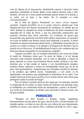 vino de Oporto de la maceración, añadiéndole catorce o dieciséis trufas
pequeñas, uniéndolas al faisán; déjese cocer todavía durante ocho o diez
minutos. Sírvase tal y como queda terminado, puesto entero en la fuente, y
se cubre con el jugo y las trufas. En el comedor se corta
convenientemente”.
      De la obra de Ignacio Doménech: La nueva cocina elegante
española. Augusto Escoffier, en su Le guide culinaire, declara que “esta
fórmula proviene del famoso monasterio de Alcántara. Es sabido que en
1807, durante la campaña de Junot, la biblioteca de dicho monasterio fue
saqueada por la tropa de Junot, y que los apreciados manuscritos que
contenía sirvieron para hacer cartuchos. Un comisario de guerra que
presenciaba esta operación encontró entre dichos manuscritos un recetario
en el que se hallaba esta famosa receta, pero dedicada a la perdiz. A dicho
comisario le pareció interesante dicha receta y, habiéndola ensayado por su
cuenta a su vuelta a Francia, se la entregó a la Duquesa de Abrantes, que la
insertó en sus Memorias. Es probablemente la única cosa ventajosa que los
franceses hayan conseguido en tan desastrosa campaña”.
      Augusto Escoffier, que en realidad inmortalizó esta receta de faisán
al modo de Alcántara, decía que “la carne de faisán y la de becada
necesitan estar bastante reposadas, con lo cual se ablandan y toman un
gusto especial. La carne excesivamente fresca resulta coriácea y sin olor,
mientras que, si han estado en reposo y son razonablemente pasadas,
resultan tiernas, sabrosas y tienen un incomparable aroma que les da un
gran valor gastronómico. Antiguamente era costumbre mechar los faisanes
y las perdices que debían asarse. Actualmente, y con razón, se ha
abandonado esta práctica que perjudicaba la delicadeza de la carne. Una
simple loncha de tocino que envuelva el ave resulta mucho más eficaz para
protegerla contra la acción del fuego”.
      Pero el famoso cocinero decía en otro lugar que “no obstante, durante
la temporada de las trufas, la mejor forma de saborear esta delicada carne
es trufándola con veinticuatro horas de anticipación y asarla a la broche”.
Las trufas de Extremadura, de donde acaso procede la famosa receta, son
de gran calidad.
                             PERDICES
     “Después de bien lavadas y limpias, ásalas, untándolas
frecuentemente con dos partes de agua, una de aceite y sal bien batidos. En
estando asadas, se echan en una olla con una cabeza de ajos desgranados,
cebollas en cascos, una especia fina y ordinaria desleída en vino o agua,

                                                                        100
 