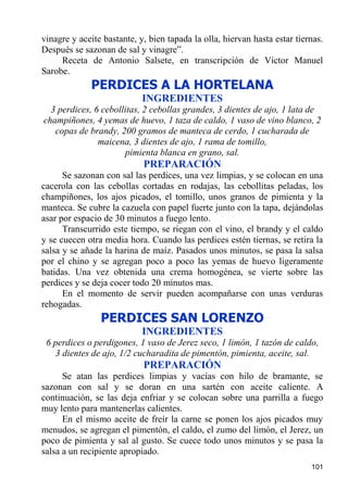 vinagre y aceite bastante, y, bien tapada la olla, hiervan hasta estar tiernas.
Después se sazonan de sal y vinagre”.
     Receta de Antonio Salsete, en transcripción de Víctor Manuel
Sarobe.
             PERDICES A LA HORTELANA
                            INGREDIENTES
  3 perdices, 6 cebollitas, 2 cebollas grandes, 3 dientes de ajo, 1 lata de
champiñones, 4 yemas de huevo, 1 taza de caldo, 1 vaso de vino blanco, 2
   copas de brandy, 200 gramos de manteca de cerdo, 1 cucharada de
               maicena, 3 dientes de ajo, 1 rama de tomillo,
                      pimienta blanca en grano, sal.
                            PREPARACIÓN
      Se sazonan con sal las perdices, una vez limpias, y se colocan en una
cacerola con las cebollas cortadas en rodajas, las cebollitas peladas, los
champiñones, los ajos picados, el tomillo, unos granos de pimienta y la
manteca. Se cubre la cazuela con papel fuerte junto con la tapa, dejándolas
asar por espacio de 30 minutos a fuego lento.
      Transcurrido este tiempo, se riegan con el vino, el brandy y el caldo
y se cuecen otra media hora. Cuando las perdices estén tiernas, se retira la
salsa y se añade la harina de maíz. Pasados unos minutos, se pasa la salsa
por el chino y se agregan poco a poco las yemas de huevo ligeramente
batidas. Una vez obtenida una crema homogénea, se vierte sobre las
perdices y se deja cocer todo 20 minutos mas.
      En el momento de servir pueden acompañarse con unas verduras
rehogadas.
                PERDICES SAN LORENZO
                            INGREDIENTES
 6 perdices o perdigones, 1 vaso de Jerez seco, 1 limón, 1 tazón de caldo,
   3 dientes de ajo, 1/2 cucharadita de pimentón, pimienta, aceite, sal.
                            PREPARACIÓN
      Se atan las perdices limpias y vacías con hilo de bramante, se
sazonan con sal y se doran en una sartén con aceite caliente. A
continuación, se las deja enfriar y se colocan sobre una parrilla a fuego
muy lento para mantenerlas calientes.
      En el mismo aceite de freír la carne se ponen los ajos picados muy
menudos, se agregan el pimentón, el caldo, el zumo del limón, el Jerez, un
poco de pimienta y sal al gusto. Se cuece todo unos minutos y se pasa la
salsa a un recipiente apropiado.
                                                                           101
 