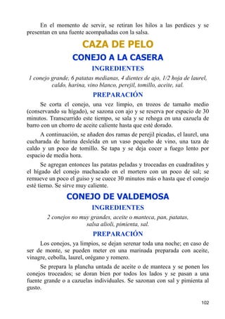 En el momento de servir, se retiran los hilos a las perdices y se
presentan en una fuente acompañadas con la salsa.

                      CAZA DE PELO
                  CONEJO A LA CASERA
                          INGREDIENTES
1 conejo grande, 6 patatas medianas, 4 dientes de ajo, 1/2 hoja de laurel,
         caldo, harina, vino blanco, perejil, tomillo, aceite, sal.
                           PREPARACIÓN
     Se corta el conejo, una vez limpio, en trozos de tamaño medio
(conservando su hígado), se sazona con ajo y se reserva por espacio de 30
minutos. Transcurrido este tiempo, se sala y se rehoga en una cazuela de
barro con un chorro de aceite caliente hasta que esté dorado.
     A continuación, se añaden dos ramas de perejil picadas, el laurel, una
cucharada de harina desleída en un vaso pequeño de vino, una taza de
caldo y un poco de tomillo. Se tapa y se deja cocer a fuego lento por
espacio de media hora.
      Se agregan entonces las patatas peladas y troceadas en cuadraditos y
el hígado del conejo machacado en el mortero con un poco de sal; se
remueve un poco el guiso y se cuece 30 minutos más o hasta que el conejo
esté tierno. Se sirve muy caliente.
                CONEJO DE VALDEMOSA
                          INGREDIENTES
        2 conejos no muy grandes, aceite o manteca, pan, patatas,
                       salsa alioli, pimienta, sal.
                           PREPARACIÓN
     Los conejos, ya limpios, se dejan serenar toda una noche; en caso de
ser de monte, se pueden meter en una marinada preparada con aceite,
vinagre, cebolla, laurel, orégano y romero.
     Se prepara la plancha untada de aceite o de manteca y se ponen los
conejos troceados; se doran bien por todos los lados y se pasan a una
fuente grande o a cazuelas individuales. Se sazonan con sal y pimienta al
gusto.

                                                                       102
 