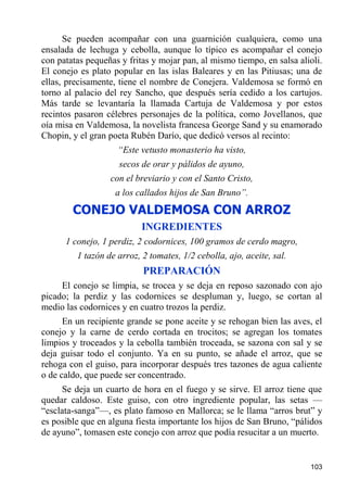 Se pueden acompañar con una guarnición cualquiera, como una
ensalada de lechuga y cebolla, aunque lo típico es acompañar el conejo
con patatas pequeñas y fritas y mojar pan, al mismo tiempo, en salsa alioli.
El conejo es plato popular en las islas Baleares y en las Pitiusas; una de
ellas, precisamente, tiene el nombre de Conejera. Valdemosa se formó en
torno al palacio del rey Sancho, que después sería cedido a los cartujos.
Más tarde se levantaría la llamada Cartuja de Valdemosa y por estos
recintos pasaron célebres personajes de la política, como Jovellanos, que
oía misa en Valdemosa, la novelista francesa George Sand y su enamorado
Chopin, y el gran poeta Rubén Darío, que dedicó versos al recinto:
                    “Este vetusto monasterio ha visto,
                     secos de orar y pálidos de ayuno,
                  con el breviario y con el Santo Cristo,
                    a los callados hijos de San Bruno”.
        CONEJO VALDEMOSA CON ARROZ
                           INGREDIENTES
      1 conejo, 1 perdiz, 2 codornices, 100 gramos de cerdo magro,
         1 tazón de arroz, 2 tomates, 1/2 cebolla, ajo, aceite, sal.
                           PREPARACIÓN
     El conejo se limpia, se trocea y se deja en reposo sazonado con ajo
picado; la perdiz y las codornices se despluman y, luego, se cortan al
medio las codornices y en cuatro trozos la perdiz.
      En un recipiente grande se pone aceite y se rehogan bien las aves, el
conejo y la carne de cerdo cortada en trocitos; se agregan los tomates
limpios y troceados y la cebolla también troceada, se sazona con sal y se
deja guisar todo el conjunto. Ya en su punto, se añade el arroz, que se
rehoga con el guiso, para incorporar después tres tazones de agua caliente
o de caldo, que puede ser concentrado.
     Se deja un cuarto de hora en el fuego y se sirve. El arroz tiene que
quedar caldoso. Este guiso, con otro ingrediente popular, las setas —
“esclata-sanga”—, es plato famoso en Mallorca; se le llama “arros brut” y
es posible que en alguna fiesta importante los hijos de San Bruno, “pálidos
de ayuno”, tomasen este conejo con arroz que podía resucitar a un muerto.


                                                                        103
 