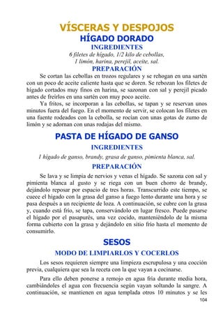 VÍSCERAS Y DESPOJOS
                      HÍGADO DORADO
                           INGREDIENTES
                 6 filetes de hígado, 1/2 kilo de cebollas,
                    1 limón, harina, perejil, aceite, sal.
                           PREPARACIÓN
      Se cortan las cebollas en trozos regulares y se rehogan en una sartén
con un poco de aceite caliente hasta que se doren. Se rebozan los filetes de
hígado cortados muy finos en harina, se sazonan con sal y perejil picado
antes de freírlos en una sartén con muy poco aceite.
      Ya fritos, se incorporan a las cebollas, se tapan y se reservan unos
minutos fuera del fuego. En el momento de servir, se colocan los filetes en
una fuente rodeados con la cebolla, se rocían con unas gotas de zumo de
limón y se adornan con unas rodajas del mismo.

            PASTA DE HÍGADO DE GANSO
                           INGREDIENTES
    1 hígado de ganso, brandy, grasa de ganso, pimienta blanca, sal.
                           PREPARACIÓN
      Se lava y se limpia de nervios y venas el hígado. Se sazona con sal y
pimienta blanca al gusto y se riega con un buen chorro de brandy,
dejándolo reposar por espacio de tres horas. Transcurrido este tiempo, se
cuece el hígado con la grasa del ganso a fuego lento durante una hora y se
pasa después a un recipiente de loza. A continuación, se cubre con la grasa
y, cuando está frío, se tapa, conservándolo en lugar fresco. Puede pasarse
el hígado por el pasapurés, una vez cocido, manteniéndolo de la misma
forma cubierto con la grasa y dejándolo en sitio frío hasta el momento de
consumirlo.
                                SESOS
           MODO DE LIMPIARLOS Y COCERLOS
     Los sesos requieren siempre una limpieza escrupulosa y una cocción
previa, cualquiera que sea la receta con la que vayan a cocinarse.
     Para ello deben ponerse a remojo en agua fría durante media hora,
cambiándoles el agua con frecuencia según vayan soltando la sangre. A
continuación, se mantienen en agua templada otros 10 minutos y se les
                                                                        104
 