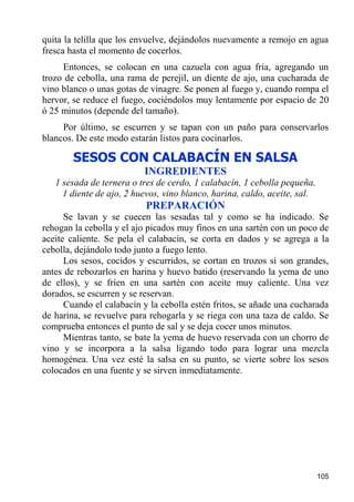 quita la telilla que los envuelve, dejándolos nuevamente a remojo en agua
fresca hasta el momento de cocerlos.
     Entonces, se colocan en una cazuela con agua fría, agregando un
trozo de cebolla, una rama de perejil, un diente de ajo, una cucharada de
vino blanco o unas gotas de vinagre. Se ponen al fuego y, cuando rompa el
hervor, se reduce el fuego, cociéndolos muy lentamente por espacio de 20
ó 25 minutos (depende del tamaño).
     Por último, se escurren y se tapan con un paño para conservarlos
blancos. De este modo estarán listos para cocinarlos.

        SESOS CON CALABACÍN EN SALSA
                          INGREDIENTES
   1 sesada de ternera o tres de cerdo, 1 calabacín, 1 cebolla pequeña,
     1 diente de ajo, 2 huevos, vino blanco, harina, caldo, aceite, sal.
                           PREPARACIÓN
      Se lavan y se cuecen las sesadas tal y como se ha indicado. Se
rehogan la cebolla y el ajo picados muy finos en una sartén con un poco de
aceite caliente. Se pela el calabacín, se corta en dados y se agrega a la
cebolla, dejándolo todo junto a fuego lento.
      Los sesos, cocidos y escurridos, se cortan en trozos sí son grandes,
antes de rebozarlos en harina y huevo batido (reservando la yema de uno
de ellos), y se fríen en una sartén con aceite muy caliente. Una vez
dorados, se escurren y se reservan.
      Cuando el calabacín y la cebolla estén fritos, se añade una cucharada
de harina, se revuelve para rehogarla y se riega con una taza de caldo. Se
comprueba entonces el punto de sal y se deja cocer unos minutos.
      Mientras tanto, se bate la yema de huevo reservada con un chorro de
vino y se incorpora a la salsa ligando todo para lograr una mezcla
homogénea. Una vez esté la salsa en su punto, se vierte sobre los sesos
colocados en una fuente y se sirven inmediatamente.




                                                                           105
 