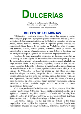 DULCERÍAS
                     “Açúcar de confites e mucho del violado,
                    De muchas otras guisas, que ya he olvidado”.
                       De Libro del Buen Amor; Arcipreste de Hita



                DULCES DE LAS MONJAS
      “Diferentes y graciosos nombres han puesto las monjas a postres
populares; así, pepitones, a pequeñas piezas de almendra molida y cruda;
periquitos, de las madres dominicas de Valladolid, a pequeñas galletas de
harina, azúcar, manteca, huevos, anís e impulsor; pastas isabeles, del
convento de Santa Isabel, de las clarisas de Valladolid, a las preparadas
con manteca, azúcar, harina, yemas, almendra, limón y canela; los
almendrados, a base de almendra, azúcar y clara de huevo, lo mismo que
los amarguillos; copitos, que son los mantecados de pequeño tamaño.
      Muchos de estos preparados recuerdan las famosas rosquillas de
Ledesma y de otros lugares de Salamanca: bocaditos de hojaldre y crema
de yema; ochos, jesuitas y otras deliciosas pequeñeces donde el cabello de
ángel también tiene su importancia; raquelitos; huesos de San Andrés;
cañas, canutillos de hojaldre rellenos de crema; almendras garrapiñadas, de
las benedictinas de Alba de Tormes, que las fabrican desde 1835, o de las
clarisas de Villacastín, en Segovia; roscas de San Blas; angelinas;
rosquillas ciegas, asturianas, rosquillas de las clarisas de Medina del
Campo, etcétera. La lista sería casi infinita, pues en las fiestas religiosas
más importantes, Pascua Florida, Navidad, Todos los Santos, Carnaval y
otras, las monjas de estos conventos hacen turrones y mazapanes, tortas de
almendra y bollería variada, según recetas de todas las zonas
gastronómicas de España”.
      Con estas palabras de Sofía Fernández de Alperi, sacadas de su libro
Cocina y gastronomía de Castilla y León, puede comenzar el capítulo de la
repostería conventual, muy bien estudiado por María José Carbajo y Lola
García G. Ochoa en la obra Los dulces de las monjas, donde dan cuenta de
distintos conventos dedicados al arte singular de la repostería.
      Las monjas clarisas son las que más se dedican a los temas
coquinarios, pero también las trapenses, concepcionistas franciscanas,
cistercienses, brígidas, salesas, benedictinas, dominicas, calatravas y otras
                                                                         107
 