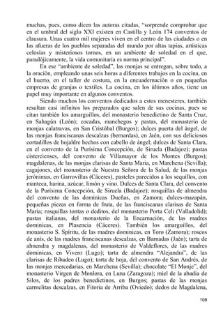 muchas, pues, como dicen las autoras citadas, “sorprende comprobar que
en el umbral del siglo XXI existen en Castilla y León 174 conventos de
clausura. Unas cuatro mil mujeres viven en el centro de las ciudades o en
las afueras de los pueblos separadas del mundo por altas tapias, artísticas
celosías y misteriosos tornos, en un ambiente de soledad en el que,
paradójicamente, la vida comunitaria es norma principal”.
      En ese “ambiente de soledad”, las monjas se entregan, sobre todo, a
la oración, empleando unas seis horas a diferentes trabajos en la cocina, en
el huerto, en el taller de costura, en la encuadernación o en pequeñas
empresas de granjas o textiles. La cocina, en los últimos años, tiene un
papel muy importante en algunos conventos.
      Siendo muchos los conventos dedicados a estos menesteres, también
resultan casi infinitos los preparados que salen de sus cocinas, pues se
citan también los amarguillos, del monasterio benedictino de Santa Cruz,
en Sahagún (León); cocadas, manchegos y pastas, del monasterio de
monjas calatravas, en San Cristóbal (Burgos); dulces puerta del ángel, de
las monjas franciscanas descalzas (bernardas), en Jaén, con sus deliciosos
cortadillos de hojaldre hechos con cabello de ángel; dulces de Santa Clara,
en el convento de la Purísima Concepción, de Siruela (Badajoz); pastas
cistercienses, del convento de Villamayor de los Montes (Burgos);
magdalenas, de las monjas clarisas de Santa Maria, en Marchena (Sevilla);
cagajones, del monasterio de Nuestra Señora de la Salud, de las monjas
jerónimas, en Garrovillas (Cáceres), pasteles parecidos a los sequillos, con
manteca, harina, azúcar, limón y vino. Dulces de Santa Clara, del convento
de la Purísima Concepción, de Siruela (Badajoz); rosquillas de almendra
del convento de las dominicas Dueñas, en Zamora; dulces-mazapán,
pequeñas piezas en forma de fruta, de las franciscanas clarisas de Santa
Maria; rosquillas tontas o deditos, del monasterio Porta Celi (Valladolid);
pastas italianas, del monasterio de la Encarnación, de las madres
dominicas, en Plasencia (Cáceres). También los amarguillos, del
monasterio S. Spíritu, de las madres dominicas, en Toro (Zamora); roscos
de anís, de las madres franciscanas descalzas, en Barnadas (Jaén); tarta de
almendra y magdalenas, del monasterio de Valdeflores, de las madres
dominicas, en Vivero (Lugo); tarta de almendra “Alejandra”, de las
clarisas de Ribadeo (Lugo); torta de hoja, del convento de San Andrés, de
las monjas mercedarias, en Marchena (Sevilla); chocolate “El Monje”, del
monasterio Virgen de Monlora, en Luna (Zaragoza); miel de la abadía de
Silos, de los padres benedictinos, en Burgos; pastas de las monjas
carmelitas descalzas, en Fitoria de Arriba (Oviedo); dedos de Magdalena,

                                                                        108
 
