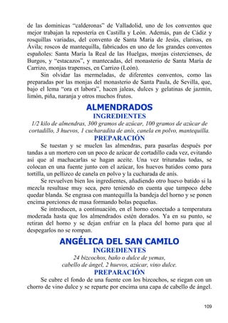 de las dominicas “calderonas” de Valladolid, uno de los conventos que
mejor trabajan la repostería en Castilla y León. Además, pan de Cádiz y
rosquillas variadas, del convento de Santa Maria de Jesús, clarisas, en
Ávila; roscos de mantequilla, fabricados en uno de los grandes conventos
españoles: Santa María la Real de las Huelgas, monjas cistercienses, de
Burgos, y “estacazos”, y mantecadas, del monasterio de Santa María de
Carrizo, monjas trapenses, en Carrizo (León).
     Sin olvidar las mermeladas, de diferentes conventos, como las
preparadas por las monjas del monasterio de Santa Paula, de Sevilla, que,
bajo el lema “ora et labora”, hacen jaleas, dulces y gelatinas de jazmín,
limón, piña, naranja y otros muchos frutos.
                        ALMENDRADOS
                           INGREDIENTES
 1/2 kilo de almendras, 300 gramos de azúcar, 100 gramos de azúcar de
cortadillo, 3 huevos, 1 cucharadita de anís, canela en polvo, mantequilla.
                           PREPARACIÓN
       Se tuestan y se muelen las almendras, para pasarlas después por
tandas a un mortero con un poco de azúcar de cortadillo cada vez, evitando
así que al machacarlas se hagan aceite. Una vez trituradas todas, se
colocan en una fuente junto con el azúcar, los huevos batidos como para
tortilla, un pellizco de canela en polvo y la cucharada de anís.
       Se revuelven bien los ingredientes, añadiendo otro huevo batido si la
mezcla resultase muy seca, pero teniendo en cuenta que tampoco debe
quedar blanda. Se engrasa con mantequilla la bandeja del horno y se ponen
encima porciones de masa formando bolas pequeñas.
       Se introducen, a continuación, en el horno conectado a temperatura
moderada hasta que los almendrados estén dorados. Ya en su punto, se
retiran del horno y se dejan enfriar en la placa del horno para que al
despegarlos no se rompan.
             ANGÉLICA DEL SAN CAMILO
                           INGREDIENTES
                  24 bizcochos, baño o dulce de yemas,
              cabello de ángel, 2 huevos, azúcar, vino dulce.
                           PREPARACIÓN
     Se cubre el fondo de una fuente con los bizcochos, se riegan con un
chorro de vino dulce y se reparte por encima una capa de cabello de ángel.


                                                                        109
 