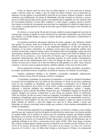 Comer en silencio como los curas, dice un refrán popular; y es cosa cierta que el silencio
ayuda a saborear mejor las viandas y que los frailes de lejanos tiempos, muy en particular los
trapenses, los que legaron a la posteridad la maravilla de sus recetas, tomasen el grande o sencillo
condumio muy calladamente. Un obispo de Mondoñedo, delicado, transido en oraciones y ayunos,
acaso no tendría fuerzas para dar las gracias a las monjitas que le regalaban con una suntuosa tarta
de “tres pasteles distintos y un solo sabor verdadero”, y entre suspiro y suspiro, oración y oración,
sólo tomase un bocado de un preparado que tenía entre sus ingredientes el cabello de ángel, pues es
cosa sabida, y se puede apreciar a lo largo de este libro, que el cabello de ángel es muy frecuente en
recetas monjiles.
       En silencio, y en una noche fría de duro invierno, saldría la monja renegada del convento de
Astorga para entregar al pueblo la receta inmortal de las inmortales mantecadas, que dieron fama
para siempre a la ciudad obispal y riqueza a muchas familias que comenzaron a comercializar el
producto conventual.
       Los grandes monasterios del pasado disponían de tierras, ganado y una influencia cultural
muy grande; los saberes, antes de la fundación de las universidades de Alcalá o de Salamanca,
estaban depositados en los conventos y en sus importantes bibliotecas. Al lado del convento de
Alcántara, en las tierras extremeñas, de caudalosa cocina nunca bien ponderada, estaban otros
cenobios de parecida o superior fortuna, como el de Nuestra Señora de Guadalupe, centro universal
de peregrinos, atendidos muchos de ellos por la cocina de los monjes. Dice Pedro de Medina, en su
obra Libro de las grandezas y cosas memorables de España, que “a la gente que aquí come da el
monasterio ordinariamente cada día mil y quinientas raciones, sin otras muchas extraordinarias.
Gástanse cada un año ordinariamente diez o doce mil fanegas de trigo; de vino, casi veinte mil
arrobas; de carne, por lo menos seis o siete mil cabezas de todo ganado, es a saber: vacas, carneros
y puercos, y sin esto, lo que se gasta de terneras, cabrillos, gallinas y otras aves no tiene cuento”.
       De los monasterios entraban y salían, sin parar, cientos de venados, de jabalíes, de perdices,
de conejos, de palomas torcaces, de gallinas, de arrobas de manteca, de confitura, de uvas largas...
       Cabritos, calabacetes cándidos y no cándidos o azucarados, mazapanes, suplicaciones,
naranjas, limones, limas, kilos de camuesas, turrones y mazapanes.
       Y recordando, recordando, de monasterio en monasterio, o sin dejar la soleada Extremadura,
la mayoría de los tratadistas cita a los frailes de San Jerónimo, en Yuste, no tan ricos y poderosos
como los que mandaban en Guadalupe, pero inmortalizados y bendecidos con la llegada del
emperador más poderoso de la Tierra, el César Carlos, comilón incansable de carnes y pescados,
salazones y dulcerías múltiples que mandaban nobles y corregidores, monjas y obispos,
embajadores y gentes sencillas del pueblo. Perejón dice que “Valladolid le regalaba sus pasteles de
anguila, Zaragoza sus terneras, Ciudad Real su caza, Gama sus perdices, Denia sus salchichas,
Cádiz sus anchoas, Sevilla sus ostras, Lisboa sus lenguados, Extremadura sus aceitunas, Toledo sus
mazapanes y Guadalupe cuantos guisos inventaba la fértil fantasía de sus innumerables cocineros”.
A la lejanía de Yuste llegaban “los más raros y exóticos manjares”, según nos cuenta el novelista
Pedro Antonio de Alarcón, y todo ello regado con vinos de la mejor calidad y licores que
fabricaban, en silencio conventual, sabios monjes que rezaban a Cristo mientras contemplaban con
arrobo los alambiques.
        De las comilonas imperiales de la antigüedad se pasó, con mesura y cuidado, a unas comidas
sencillas que, por lo general, eran los refrigerios de cada día en las santas casas. Las buenas comidas
no estaban reñidas con la caridad y la oración, pero los calamitosos tiempos que llegaron después
del Imperio y las normas estrictas de priores, o ciertos consejos de sabios monjes, como Jerónimo
Feijoo desde su convento en la ciudad de Oviedo, dieron paso a otro tipo de alimentación, que va
quedando reflejada en los libros o manuscritos de los siglos XVIII y XIX, hasta llegar a nuestros
días, cuando se editan algunos tratados que hacen referencia a las sencillas cocinas monjiles; así, La
cocina de los monjes, de Luis San Valentín; o Los dulces de las monjas. Un viaje a los conventos
reposteros de Castilla y León, de María José Carbajo y Lola García G. Ochoa; o la monumental
                                                                                                    11
 