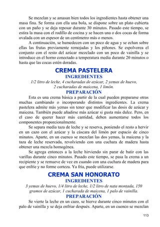 Se mezclan y se amasan bien todos los ingredientes hasta obtener una
masa fina. Se forma con ella una bola, se dispone sobre un plato cubierta
con un paño y se deja reposar durante 30 minutos. Pasado este tiempo, se
estira la masa con el rodillo de cocina y se hacen una o dos cocas de forma
ovalada con un espesor de un centímetro más o menos.
      A continuación, se humedecen con un poco de agua y se echan sobre
ellas las frutas previamente remojadas y los piñones. Se espolvorea el
conjunto con el resto del azúcar mezclado con un poco de vainilla y se
introduce en el horno conectado a temperatura media durante 20 minutos o
hasta que las cocas estén doradas.

                     CREMA PASTELERA
                           INGREDIENTES
      1/2 litro de leche, 4 cucharadas de azúcar, 2 yemas de huevo,
                     2 cucharadas de maicena, 1 limón.
                           PREPARACIÓN
      Esta es una crema básica a partir de la cual pueden prepararse otras
muchas cambiando o incorporando distintos ingredientes. La crema
pastelera admite más yemas sin tener que modificar las dosis de azúcar y
maicena. También puede añadirse más azúcar si gusta más dulce. Pero, en
el caso de querer hacer más cantidad, deben aumentarse todos los
componentes proporcionalmente.
      Se separa media taza de leche y se reserva, poniendo el resto a hervir
en un cazo con el azúcar y la cáscara del limón por espacio de cinco
minutos. Aparte, en un cuenco se mezclan las dos yemas, la maicena y la
taza de leche reservada, revolviendo con una cuchara de madera hasta
obtener una mezcla homogénea.
      Se agrega entonces a la leche hirviendo sin parar de batir con las
varillas durante cinco minutos. Pasado este tiempo, se pasa la crema a un
recipiente y se remueve de vez en cuando con una cuchara de madera para
que enfríe y no forme corteza. Ya fría, puede utilizarse.
                CREMA SAN HONORATO
                           INGREDIENTES
   3 yemas de huevo, 1/4 litro de leche, 1/2 litro de nata montada, 150
     gramos de azúcar, 1 cucharada de maicena, 1 palo de vainilla.
                           PREPARACIÓN
     Se vierte la leche en un cazo, se hierve durante cinco minutos con el
palo de vainilla y se deja enfriar después. Aparte, en un cuenco se mezclan

                                                                          113
 