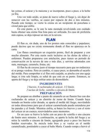 las yemas, el azúcar y la maicena y se incorporan, poco a poco, a la leche
ya fría.
      Una vez todo unido, se pone de nuevo sobre el fuego y, sin dejar de
remover con las varillas, se cuece por espacio de dos o tres minutos.
Pasado este tiempo, se vierte la crema en un recipiente de porcelana o
cristal para que enfríe.
      En este punto, se le une la nata montada revolviendo con cuidado
hasta obtener una crema fina lista para ser utilizada. En caso de preferiría
más espesa, se deja reposar un rato en la nevera.
                                 FLAN
       El flan es, sin duda, uno de los postres más conocidos y populares;
puede decirse que no existe restaurante donde el flan no aparezca en la
carta.
       Los flanes constituyen un exquisito postre, fácil de preparar y con
mucho alimento. Por esta razón suele incluirse en las dietas de niños y
enfermos. Pueden prepararse con antelación, pues tienen un periodo de
conservación en la nevera de uno o más días, y servirse adornados con
nata, merengue, caramelo, frutas, etc.
       El flan ha de cocerse justo el tiempo necesario para que no endurezca
ni se ponga verdoso. Pero en cambio, si cuece poco, se derrumba al sacarlo
del molde. Para comprobar si el flan está cuajado, se pincha con una aguja
larga; si ésta sale limpia, es señal de que está en su punto. Entonces, se
aparta del fuego y se deja enfriar antes de desmoldarlo.
                           INGREDIENTES
              2 huevos, 4 cucharadas de azúcar, 1/2 limón,
              2 tacitas de leche, vainilla o cáscara de limón.
                           PREPARACIÓN
      Se prepara un almíbar a punto de caramelo en un flanero liso con dos
cucharadas de azúcar y un chorrito de zumo de limón. Cuando haya
tomado un bonito color dorado, se aparta el molde del fuego, moviéndolo
en todas direcciones para que el azúcar caramelizada pueda extenderse por
las paredes y el fondo. Mientras enfría, se baten los huevos y con el resto
del azúcar en un cuenco, reservándolos unos momentos.
      En un cazo se hierve la leche con un poco de vainilla o una cáscara
de limón unos minutos. A continuación, se aparta la leche del fuego y se
retira la vainilla o cáscara de limón, agregando poco a poco los huevos
batidos reservados. Se mezcla todo bien y se vuelca en el molde
caramelizado, poniéndolo a cocer al baño María. Cuando rompa a hervir el
                                                                        114
 