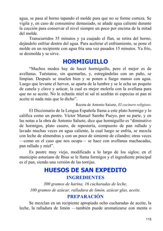 agua, se pasa al horno tapando el molde para que no se forme corteza. Se
vigila y, en caso de consumirse demasiado, se añade agua caliente durante
la cocción para conservar el nivel siempre un poco por encima de la mitad
del molde.
      Transcurridos 35 minutos y ya cuajado el flan, se retira del horno,
dejándolo enfriar dentro del agua. Para acelerar el enfriamiento, se pone el
molde en un recipiente con agua fría una vez pasados 15 minutos. Ya frío,
se desmolda y se sirve.
                        HORMIGUILLO
      “Muchos modos hay de hacer hormiguillo, pero el mejor es de
avellanas. Tuéstanse, sin quemarlas, y, estregándolas con un paño, se
limpian. Después se muelen bien y se ponen a fuego manso con agua.
Luego que levante el hervor, se aparta de la lumbre y se le echa un poquito
de canela y clavo y azúcar, la cual es mejor molerla con la avellana para
que no se aceite. No le echarás miel ni sal ni azafrán ni especias ni pan ni
aceite ni nada más que lo dicho”.
                                Receta de Antonio Saisete, El cocinero religioso.
      El Diccionario de la Lengua Española llama a este plato hormigo y lo
califica como un postre. Víctor Manuel Sarobe Pueyo, por su parte, y en
las notas a la obra de Antonio Salsete, dice que hormiguillo es “diminutivo
de hormigos, plato casero, de repostería, compuesto de pan rallado y
lavado muchas veces en agua caliente, la cual luego se enfría, se mezcla
con leche de almendras y con un poco de simiente de cilandro; otras veces
—como en el caso que nos ocupa— se hace con avellanas machacadas,
pan rallado y miel”.
      Es postre muy viejo, modificado a lo largo de los siglos; en el
municipio asturiano de Ibias se le llama formigos y el ingrediente principal
es el pan, siendo una versión de las torrijas.

              HUESOS DE SAN EXPEDITO
                           INGREDIENTES
             300 gramos de harina, 16 cucharadas de leche,
      100 gramos de azúcar, ralladura de limón, azúcar glas, aceite.
                           PREPARACIÓN
     Se mezclan en un recipiente apropiado ocho cucharadas de aceite, la
leche, la ralladura de limón —también puede aromatizarse con menta o

                                                                             115
 
