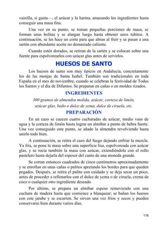 vainilla, si gusta—, el azúcar y la harina, amasando los ingredientes hasta
conseguir una masa fina.
      Una vez en su punto, se toman pequeñas porciones de masa, se
forman unas bolitas y se alargan luego hasta obtener unos tubitos. A
continuación, se les hace un corte para que abran al freír y se pasan a una
sartén con abundante aceite no demasiado caliente.
     Cuando estén dorados, se retiran de la sartén y se colocan sobre una
fuente para espolvorearlos con azúcar glas antes de servirlos.
                     HUESOS DE SANTO
      Los huesos de santo son muy típicos en Andalucía, concretamente
los de las monjas de Santa Isabel. También son tradicionales en toda
España en el mes de noviembre, cuando se celebran la festividad de Todos
los Santos y el día de Difuntos. Se preparan en cañas o en moldes rizados.
                           INGREDIENTES
        300 gramos de almendra molida, azúcar, corteza de limón,
         azúcar glas, baño o dulce de yema, dulce de ciruela, etc.
                           PREPARACIÓN
      En un cazo se cuecen cuatro cucharadas de azúcar, medio vaso de
agua y la corteza de limón hasta lograr un almíbar a punto de hebra fuerte.
Una vez conseguido este punto, se añade la almendra revolviendo hasta
unirlo todo bien.
      A continuación, se retira el cazo del fuego dejando enfriar la mezcla.
Ya fría, se pone la masa sobre una superficie lisa, espolvoreada con azúcar
glas, y se rocía también la masa con azúcar, extendiéndola con el rollo
pastelero hasta dejarla del espesor del canto de una moneda grande.
      Se cortan entonces cuadrados de cinco centímetros aproximadamente
y se enrollan en unas cañas o palitos apretando los bordes para que queden
pegados. Después, se retira el palito con cuidado y se deja secar un poco,
antes de proceder a rellenarlos con el dulce de yema o de ciruela, crema de
coco o cualquier otro ingrediente deseado.
     Por último, se prepara un almíbar espeso removiendo con una
cuchara de madera hasta que comience a blanquear; se bañan los huesos
con este jarabe y se escurren. Se sirven una vez fríos y secos y pueden
conservarse bien durante varios días.

                                                                        116
 
