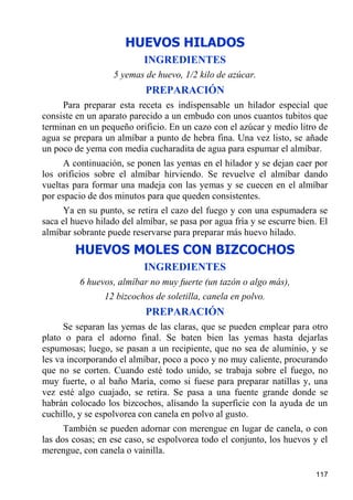 HUEVOS HILADOS
                           INGREDIENTES
                   5 yemas de huevo, 1/2 kilo de azúcar.
                           PREPARACIÓN
     Para preparar esta receta es indispensable un hilador especial que
consiste en un aparato parecido a un embudo con unos cuantos tubitos que
terminan en un pequeño orificio. En un cazo con el azúcar y medio litro de
agua se prepara un almíbar a punto de hebra fina. Una vez listo, se añade
un poco de yema con media cucharadita de agua para espumar el almíbar.
     A continuación, se ponen las yemas en el hilador y se dejan caer por
los orificios sobre el almíbar hirviendo. Se revuelve el almíbar dando
vueltas para formar una madeja con las yemas y se cuecen en el almíbar
por espacio de dos minutos para que queden consistentes.
      Ya en su punto, se retira el cazo del fuego y con una espumadera se
saca el huevo hilado del almíbar, se pasa por agua fría y se escurre bien. El
almíbar sobrante puede reservarse para preparar más huevo hilado.
        HUEVOS MOLES CON BIZCOCHOS
                           INGREDIENTES
          6 huevos, almíbar no muy fuerte (un tazón o algo más),
                12 bizcochos de soletilla, canela en polvo.
                           PREPARACIÓN
      Se separan las yemas de las claras, que se pueden emplear para otro
plato o para el adorno final. Se baten bien las yemas hasta dejarlas
espumosas; luego, se pasan a un recipiente, que no sea de aluminio, y se
les va incorporando el almíbar, poco a poco y no muy caliente, procurando
que no se corten. Cuando esté todo unido, se trabaja sobre el fuego, no
muy fuerte, o al baño María, como si fuese para preparar natillas y, una
vez esté algo cuajado, se retira. Se pasa a una fuente grande donde se
habrán colocado los bizcochos, alisando la superficie con la ayuda de un
cuchillo, y se espolvorea con canela en polvo al gusto.
      También se pueden adornar con merengue en lugar de canela, o con
las dos cosas; en ese caso, se espolvorea todo el conjunto, los huevos y el
merengue, con canela o vainilla.

                                                                         117
 