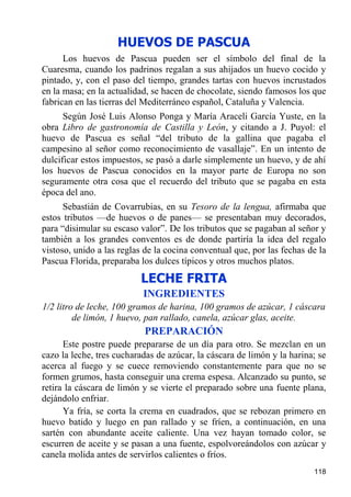 HUEVOS DE PASCUA
      Los huevos de Pascua pueden ser el símbolo del final de la
Cuaresma, cuando los padrinos regalan a sus ahijados un huevo cocido y
pintado, y, con el paso del tiempo, grandes tartas con huevos incrustados
en la masa; en la actualidad, se hacen de chocolate, siendo famosos los que
fabrican en las tierras del Mediterráneo español, Cataluña y Valencia.
      Según José Luis Alonso Ponga y María Araceli García Yuste, en la
obra Libro de gastronomía de Castilla y León, y citando a J. Puyol: el
huevo de Pascua es señal “del tributo de la gallina que pagaba el
campesino al señor como reconocimiento de vasallaje”. En un intento de
dulcificar estos impuestos, se pasó a darle simplemente un huevo, y de ahí
los huevos de Pascua conocidos en la mayor parte de Europa no son
seguramente otra cosa que el recuerdo del tributo que se pagaba en esta
época del ano.
      Sebastián de Covarrubias, en su Tesoro de la lengua, afirmaba que
estos tributos —de huevos o de panes— se presentaban muy decorados,
para “disimular su escaso valor”. De los tributos que se pagaban al señor y
también a los grandes conventos es de donde partiría la idea del regalo
vistoso, unido a las reglas de la cocina conventual que, por las fechas de la
Pascua Florida, preparaba los dulces típicos y otros muchos platos.
                          LECHE FRITA
                           INGREDIENTES
1/2 litro de leche, 100 gramos de harina, 100 gramos de azúcar, 1 cáscara
         de limón, 1 huevo, pan rallado, canela, azúcar glas, aceite.
                           PREPARACIÓN
      Este postre puede prepararse de un día para otro. Se mezclan en un
cazo la leche, tres cucharadas de azúcar, la cáscara de limón y la harina; se
acerca al fuego y se cuece removiendo constantemente para que no se
formen grumos, hasta conseguir una crema espesa. Alcanzado su punto, se
retira la cáscara de limón y se vierte el preparado sobre una fuente plana,
dejándolo enfriar.
      Ya fría, se corta la crema en cuadrados, que se rebozan primero en
huevo batido y luego en pan rallado y se fríen, a continuación, en una
sartén con abundante aceite caliente. Una vez hayan tomado color, se
escurren de aceite y se pasan a una fuente, espolvoreándolos con azúcar y
canela molida antes de servirlos calientes o fríos.
                                                                         118
 