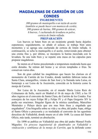 MAGDALENAS DE CARRIÓN DE LOS
                 CONDES
                          INGREDIENTES
             300 gramos de mantequilla o un tazón de aceite
             (también se puede hacer con manteca de cerdo),
              300 gramos de harina, 300 gramos de azúcar,
                6 huevos, 1 cucharada de levadura en polvo,
                         corteza de limón rallada.
                          PREPARACIÓN
     Los huevos se baten bien en un recipiente grande hasta dejarlos
espumosos; seguidamente, se añade el azúcar, se trabaja bien unos
momentos y se agrega una cucharada de corteza de limón rallada. A
continuación, se echa la mantequilla o el aceite, removiendo para obtener
una crema fina y, por último, se incorpora la harina mezclada con la
levadura. Se une todo bien y se reparte esta masa en las cápsulas para
preparar magdalenas.
     Se meten en el horno precalentado a temperatura moderada hasta que
estén doradas. Se retiran del horno y se sirven templadas o frías. Se
conservan varios días.
     Son de gran calidad las magdalenas que hacen las clarisas en el
monasterio de Carrión de los Condes, donde también fabrican tortas de
Santa Clara, amarguillos, virutas de San José y la llamada tarta Luisa, en
homenaje a sor Luisa de la Ascensión, conocida en la historia como la
monja de Carrión.
     Sor Luisa de la Ascensión, en el mundo María Luisa Ruiz de
Colmenares de Solís, nació en Madrid el 16 de mayo de 1565; a los 18
años ingresa en el convento de Santa Clara, de Carrión de los Condes. Fue
consejera de los reyes Felipe III y Felipe IV y el Papa Gregorio XV le
pedía sus oraciones. Singular figura de la mística castellana, Marcelino
Menéndez y Pelayo decía que era mas bien ilusa y engañada que
engañadora”. Una biografía sobre su vida y su obra, del padre Aspe, obliga
al Santo Oficio a procesaría y es trasladada al convento de las agustinas
descalzas de Valladolid, donde muere en el año 1648. La causa del Santo
Oficio, más tarde, terminó en absolución.
     En 1890 se publica en Valladolid una obra del padre Manuel Fraile
Migueles: Un proceso inquisitorial de alumbrados en Valladolid o
vindicación y semblanza de la monja de Carrión, que la defiende como
                                                                      119
 
