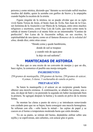 persona y como mística, diciendo que “durante su noviciado sufrid muchos
insultos del diablo, quien la azotaba con garfios de hierro y la empujaba
cuando bajaba la escalera de la ermita
      Figura singular de la mística, no se puede olvidar que en su siglo
vivió Santa Teresa de Jesús, el beato Juan de Ávila, San Juan de la Cruz,
sor Jerónima de la Asunción o sor Maria de la Antigua, entre otros muchos
religiosos y escritores, como Fray Luis de León, que tenía como meta la
subida al monte Carmelo o al monte Sión en un interminable “Camino de
perfección”. Sor Luisa de la Ascensión refleja, en sus escritos, la
espiritualidad de una época, como en el famoso Romance de la soledad del
alma, donde dice, entre otras cosas:
                    “Donde coma y quede hambrienta,
                         donde de sed se traspase
                       y cuando más de agua pase
                         la deje sin sed sedienta”.

             MANTECADAS DE ASTORGA
     Se dice que es una receta de un convento de monjas y que un día,
hace siglos, la comunico al pueblo una monja renegada.
                          INGREDIENTES
250 gramos de mantequilla, 250 gramos de harina, 250 gramos de azúcar,
         6 yemas, 3 claras, 1 cucharadita de canela en polvo.
                           PREPARACIÓN
      Se baten la mantequilla y el azúcar en un recipiente grande hasta
obtener una mezcla cremosa. A continuación, se añaden las yemas, una a
una, sin dejar de batir y no poniendo la segunda sin haber incorporado bien
la primera. Se agregan después la harina y la canela en polvo de la misma
forma.
     Se montan las claras a punto de nieve y se introducen removiendo
con cuidado para que no se bajen, hasta conseguir una mezcla homogénea.
Se rellenan con ella —sólo hasta la mitad— las cajitas de papel y se
cuecen en el horno a temperatura moderada hasta que estén doradas.
       Ya en su punto, se retiran del horno, dejándolas enfriar sobre una
rejilla y se espolvorean, aún calientes, con azúcar glas sí gusta.

                                                                       120
 