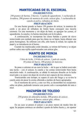 MANTECADAS DE EL ESCORIAL
                           INGREDIENTES
250 gramos de harina, 2 huevos, 1 copita de aguardiente, 1 cucharada de
levadura, 200 gramos de manteca de cerdo, azúcar glas, 1 cucharadita de
                  canela en polvo, ralladura de limón.
                           PREPARACIÓN
      En una fuente grande se baten 150 gramos de azúcar, la manteca de
cerdo y un poco de ralladura de limón hasta conseguir una mezcla
cremosa. En este momento y sin dejar de batir, se agregan las yemas, el
aguardiente, la canela y la harina mezclada con la levadura.
      A continuación, se incorporan las claras batidas a punto de nieve
removiendo con cuidado para que las claras no se bajen, hasta obtener una
pasta homogénea. Se rellenan con ella, sólo hasta la mitad, las cajitas de
papel y se introducen en el horno.
      Cuando las mantecadas están doradas, se retiran del horno y se dejan
enfriar sobre una rejilla espolvoreadas con azúcar glas.
                     MANTO DE MONJA
                           INGREDIENTES
           1 litro de leche, 1/4 kilo de azúcar, 1 palo de canela,
                10 yemas de huevo, 100 gramos de maicena.
                           PREPARACIÓN
      Se pone a calentar en un cazo la leche —de la que se habrá reservado
una tacita— con el azúcar, la canela y las yemas removiendo bien hasta
mezclarlo todo. A continuación, se añade la maicena disuelta en la leche
reservada y se cuece sin dejar de revolver por espacio de tres minutos.
      Transcurrido este tiempo, se separa el cazo del fuego y se re-tira la
canela antes de pasar la crema obtenida a moldes de barro apropiados.
      En el momento de servir, y una vez fría, se desmoldan los recipientes
sobre un plato, pudiendo tomarse este postre solo o acompañado de nata o
miel.
                  MAZAPÁN DE TOLEDO
                           INGREDIENTES
         250 gramos de almendra molida, 300 gramos de azúcar,
                 3 claras de huevo, azúcar glas, obleas.
                           PREPARACIÓN
     En un cazo se ponen el azúcar y un poco menos de medio litro de
agua. Se prepara entonces un almíbar a punto de hebra fuerte y, sin apartar
                                                                       121
 