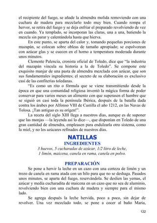 el recipiente del fuego, se añade la almendra molida removiendo con una
cuchara de madera para mezclarlo todo muy bien. Cuando rompa el
hervor, se retira del fuego y se deja enfriar el preparado revolviendo de vez
en cuando. Ya templado, se incorporan las claras, una a una, batiendo la
mezcla sin parar y calentándola hasta que hierva.
      En este punto, se aparta del calor y, tomando pequeñas porciones de
mazapán, se colocan sobre obleas de tamaño apropiado; se espolvorean
con azúcar glas y se cuecen en el horno a temperatura moderada durante
unos minutos.
      Clemente Palencia, cronista oficial de Toledo, dice que “la industria
del mazapán vincula su historia a la de Toledo”. Se compone este
exquisito manjar de una pasta de almendra mezclada con azúcar, que son
sus fundamentales ingredientes; el secreto de su elaboración es exclusivo
casi de las confiterías toledanas.
      “Es como un rito o fórmula que se viene transmitiendo desde la
época en que una comunidad religiosa inventó la mágica forma de poder
conservar para varios meses un alimento con que superasen el hambre que
se siguió en casi toda la península Ibérica, después de la batalla dada
contra los árabes por Alfonso VIII de Castilla el año 1212, en las Navas de
Tolosa. ¡Tan antiguo es su origen!”.
      La receta del siglo XIII llega a nuestros días, aunque es de suponer
que las monjas —la leyenda así lo dice—, que disponían en Toledo de una
gran cantidad de almendra, empleasen para endulzarla otro sistema, como
la miel, y no los azúcares refinados de nuestros días.
                             NATILLAS
                           INGREDIENTES
           3 huevos, 5 cucharadas de azúcar, 1/2 litro de leche,
           1 limón, maicena, canela en rama, canela en polvo.

                           PREPARACIÓN
      Se pone a hervir la leche en un cazo con una corteza de limón y un
trozo de canela en rama atada con un hilo para que no se deshaga. Pasados
unos minutos, se aparta del fuego, reservándola. Se deslíen las yemas, el
azúcar y media cucharadita de maicena en un cazo que no sea de aluminio,
revolviendo bien con una cuchara de madera y siempre para el mismo
lado.
      Se agrega después la leche hervida, poco a poco, sin dejar de
revolver. Una vez mezclado todo, se pone a cocer al baño Maria,

                                                                         122
 