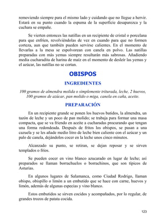 removiendo siempre para el mismo lado y cuidando que no llegue a hervir.
Estará en su punto cuando la espuma de la superficie desaparezca y la
cuchara se empañe.
      Se vierten entonces las natillas en un recipiente de cristal o porcelana
para que enfríen, revolviéndolas de vez en cuando para que no formen
corteza, aun que también pueden servirse calientes. En el momento de
llevarlas a la mesa se espolvorean con canela en polvo. Las natillas
preparadas con más yemas siempre resultarán más sabrosas. Añadiendo
media cucharadita de harina de maíz en el momento de desleír las yemas y
el azúcar, las natillas no se cortan.

                              OBISPOS
                           INGREDIENTES
100 gramos de almendra molida o simplemente triturada, leche, 2 huevos,
   100 gramos de azúcar, pan molido o miga, canela en caña, aceite.

                            PREPARACIÓN
     En un recipiente grande se ponen los huevos batidos, la almendra, un
tazón de leche y un poco de pan molido; se trabaja para formar una masa
compacta, que se va friendo en aceite a cucharadas procurando que tengan
una forma redondeada. Después de fritos los obispos, se pasan a una
cazuela y se les añade medio litro de leche bien caliente con el azúcar y un
palo de canela, dejándolos cocer en la leche unos cinco minutos.
     Alcanzado su punto, se retiran, se dejan reposar y se sirven
templados o fríos.
     Se pueden cocer en vino blanco azucarado en lugar de leche; así
preparados se llaman borrachuelos o borrachinos, que son típicos de
Asturias.
     En algunos lugares de Salamanca, como Ciudad Rodrigo, llaman
obispo, obispillo o limón a un embutido que se hace con carne, huevos y
limón, además de algunas especias y vino blanco.
     Estos embutidos se sirven cocidos y acompañados, por lo regular, de
grandes trozos de patata cocida.

                                                                          123
 