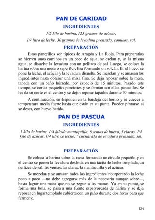 PAN DE CARIDAD
                          INGREDIENTES
                1/2 kilo de harina, 125 gramos de azúcar,
    1/4 litro de leche, 30 gramos de levadura prensada, cominos, sal.
                           PREPARACIÓN
      Estos panecillos son típicos de Aragón y La Rioja. Para prepararlos
se hierven unos cominos en un poco de agua, se cuelan y, en la misma
agua, se disuelve la levadura con un pellizco de sal. Luego, se coloca la
harina sobre una mesa o superficie lisa formando un volcán. En el hueco se
pone la leche, el azúcar y la levadura disuelta. Se mezclan y se amasan los
ingredientes hasta obtener una masa fina. Se deja reposar sobre la mesa,
tapada con un paño húmedo, por espacio de 15 minutos. Pasado este
tiempo, se cortan pequeñas porciones y se forman con ellas panecillos. Se
les da un corte en el centro y se dejan reposar tapados durante 30 minutos.
     A continuación, se disponen en la bandeja del horno y se cuecen a
temperatura media fuerte hasta que están en su punto. Pueden pintarse, si
se desea, con huevo batido.

                       PAN DE PASCUA
                          INGREDIENTES
1 kilo de harina, 1/4 kilo de mantequilla, 6 yemas de huevo, 3 claras, 1/4
kilo de azúcar, 1/4 litro de leche, 1 cucharada de levadura prensada, sal.


                           PREPARACIÓN
      Se coloca la harina sobre la mesa formando un circulo pequeño y en
el centro se ponen la levadura desleída en una tacita de leche templada, un
pellizco de sal, las yemas, las claras, la mantequilla y el azúcar.
     Se mezclan y se amasan todos los ingredientes incorporando la leche
poco a poco —no debe agregarse más de la necesaria aunque sobre—,
hasta lograr una masa que no se pegue a las manos. Ya en su punto, se
forma una bola, se pasa a una fuente espolvoreada de harina y se deja
reposar en lugar templado cubierta con un paño durante dos horas para que
fermente.

                                                                        124
 