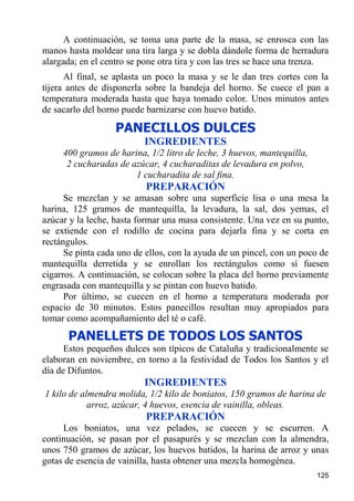 A continuación, se toma una parte de la masa, se enrosca con las
manos hasta moldear una tira larga y se dobla dándole forma de herradura
alargada; en el centro se pone otra tira y con las tres se hace una trenza.
      Al final, se aplasta un poco la masa y se le dan tres cortes con la
tijera antes de disponerla sobre la bandeja del horno. Se cuece el pan a
temperatura moderada hasta que haya tomado color. Unos minutos antes
de sacarlo del horno puede barnizarse con huevo batido.

                   PANECILLOS DULCES
                          INGREDIENTES
     400 gramos de harina, 1/2 litro de leche, 3 huevos, mantequilla,
      2 cucharadas de azúcar, 4 cucharaditas de levadura en polvo,
                       1 cucharadita de sal fina.
                           PREPARACIÓN
      Se mezclan y se amasan sobre una superficie lisa o una mesa la
harina, 125 gramos de mantequilla, la levadura, la sal, dos yemas, el
azúcar y la leche, hasta formar una masa consistente. Una vez en su punto,
se extiende con el rodillo de cocina para dejarla fina y se corta en
rectángulos.
      Se pinta cada uno de ellos, con la ayuda de un pincel, con un poco de
mantequilla derretida y se enrollan los rectángulos como sí fuesen
cigarros. A continuación, se colocan sobre la placa del horno previamente
engrasada con mantequilla y se pintan con huevo batido.
      Por último, se cuecen en el horno a temperatura moderada por
espacio de 30 minutos. Estos panecillos resultan muy apropiados para
tomar como acompañamiento del té o café.
      PANELLETS DE TODOS LOS SANTOS
      Estos pequeños dulces son típicos de Cataluña y tradicionalmente se
elaboran en noviembre, en torno a la festividad de Todos los Santos y el
día de Difuntos.
                          INGREDIENTES
1 kilo de almendra molida, 1/2 kilo de boniatos, 150 gramos de harina de
            arroz, azúcar, 4 huevos, esencia de vainilla, obleas.
                           PREPARACIÓN
     Los boniatos, una vez pelados, se cuecen y se escurren. A
continuación, se pasan por el pasapurés y se mezclan con la almendra,
unos 750 gramos de azúcar, los huevos batidos, la harina de arroz y unas
gotas de esencia de vainilla, hasta obtener una mezcla homogénea.
                                                                        125
 