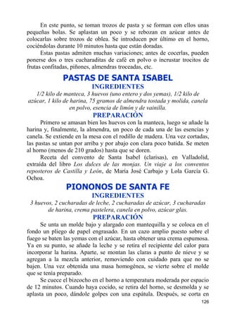 En este punto, se toman trozos de pasta y se forman con ellos unas
pequeñas bolas. Se aplastan un poco y se rebozan en azúcar antes de
colocarlas sobre trozos de oblea. Se introducen por último en el horno,
cociéndolas durante 10 minutos hasta que están doradas.
      Estas pastas admiten muchas variaciones; antes de cocerlas, pueden
ponerse dos o tres cucharaditas de café en polvo o incrustar trocitos de
frutas confitadas, piñones, almendras troceadas, etc.
              PASTAS DE SANTA ISABEL
                          INGREDIENTES
   1/2 kilo de manteca, 3 huevos (uno entero y dos yemas), 1/2 kilo de
azúcar, 1 kilo de harina, 75 gramos de almendra tostada y molida, canela
                  en polvo, esencia de limón y de vainilla.
                          PREPARACIÓN
      Primero se amasan bien los huevos con la manteca, luego se añade la
harina y, finalmente, la almendra, un poco de cada una de las esencias y
canela. Se extiende en la mesa con el rodillo de madera. Una vez cortadas,
las pastas se untan por arriba y por abajo con clara poco batida. Se meten
al horno (menos de 210 grados) hasta que se doren.
      Receta del convento de Santa Isabel (clarisas), en Valladolid,
extraída del libro Los dulces de las monjas. Un viaje a los conventos
reposteros de Castilla y León, de María José Carbajo y Lola García G.
Ochoa.
               PIONONOS DE SANTA FE
                          INGREDIENTES
 3 huevos, 2 cucharadas de leche, 2 cucharadas de azúcar, 3 cucharadas
        de harina, crema pastelera, canela en polvo, azúcar glas.
                          PREPARACIÓN
      Se unta un molde bajo y alargado con mantequilla y se coloca en el
fondo un pliego de papel engrasado. En un cazo amplio puesto sobre el
fuego se baten las yemas con el azúcar, hasta obtener una crema espumosa.
Ya en su punto, se añade la leche y se retira el recipiente del calor para
incorporar la harina. Aparte, se montan las claras a punto de nieve y se
agregan a la mezcla anterior, removiendo con cuidado para que no se
bajen. Una vez obtenida una masa homogénea, se vierte sobre el molde
que se tenía preparado.
      Se cuece el bizcocho en el horno a temperatura moderada por espacio
de 12 minutos. Cuando haya cocido, se retira del horno, se desmolda y se
aplasta un poco, dándole golpes con una espátula. Después, se corta en
                                                                      126
 