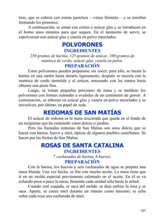 tiras, que se cubren con crema pastelera —véase fórmula— y se enrollan
formando los piononos.
       A continuación, se untan con crema o azúcar glas y se introducen en
el horno unos minutos para que sequen. En el momento de servir, se
espolvorean con azúcar glas y canela en polvo mezclados.
                         POLVORONES
                          INGREDIENTES
      250 gramos de harina, 125 gramos de azúcar, 100 gramos de
            manteca de cerdo, azúcar glas, canela en polvo.
                          PREPARACIÓN
     Estos polvorones pueden prepararse sin cocer; para ello, se tuesta la
harina en una sartén hasta dorarla ligeramente, después se mezcla con la
manteca de cerdo derretida y el azúcar, amasando con las manos hasta
obtener una pasta fina.
     Luego, se toman pequeñas porciones de masa y se moldean los
polvorones con formas redondas u ovaladas de un centímetro de grosor. A
continuación, se rebozan en azúcar glas y canela en polvo mezclados y se
envuelven, por último, en papel de seda.
              REDOMAS DE SAN MATÍAS
     El azúcar de redoma es la masa azucarada que queda en el fondo de
un recipiente que ha contenido vinos dulces o jarabes.
     Pero las llamadas redomas de San Matías son unos dulces que se
hacen con harina, huevo y miel, típicos de algunos pueblos castellanos. Se
hacen por las fiestas de San Matías.
            ROSAS DE SANTA CATALINA
                          INGREDIENTES
                    7 cucharadas de harina, 6 huevos.
                          PREPARACIÓN
      Con la harina, los huevos y seis cucharadas de agua se prepara una
masa blanda. Una vez hecha, se fríe con mucho aceite. La masa tiene que
ir en un molde especial previamente calentado en el aceite. En él se va
echando poco a poco la masa, llenando cada unidad sólo hasta la mitad.
      Cuando esté cuajada, se saca del molde, se deja enfriar la rosa y se
saca. Aparte, se cuece miel durante un minuto como máximo; se echa
sobre cada rosa una cucharada de miel.


                                                                      127
 