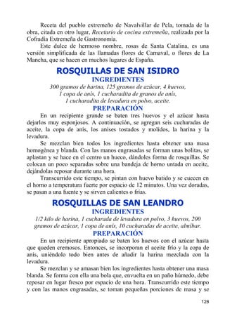 Receta del pueblo extremeño de Navalvillar de Pela, tomada de la
obra, citada en otro lugar, Recetario de cocina extremeña, realizada por la
Cofradía Extremeña de Gastronomía.
      Este dulce de hermoso nombre, rosas de Santa Catalina, es una
versión simplificada de las llamadas flores de Carnaval, o flores de La
Mancha, que se hacen en muchos lugares de España.
            ROSQUILLAS DE SAN ISIDRO
                          INGREDIENTES
         300 gramos de harina, 125 gramos de azúcar, 4 huevos,
            1 copa de anís, 1 cucharadita de granos de anís,
               1 cucharadita de levadura en polvo, aceite.
                           PREPARACIÓN
      En un recipiente grande se baten tres huevos y el azúcar hasta
dejarlos muy esponjosos. A continuación, se agregan seis cucharadas de
aceite, la copa de anís, los anises tostados y molidos, la harina y la
levadura.
      Se mezclan bien todos los ingredientes hasta obtener una masa
homogénea y blanda. Con las manos engrasadas se forman unas bolitas, se
aplastan y se hace en el centro un hueco, dándoles forma de rosquillas. Se
colocan un poco separadas sobre una bandeja de horno untada en aceite,
dejándolas reposar durante una hora.
      Transcurrido este tiempo, se pintan con huevo batido y se cuecen en
el horno a temperatura fuerte por espacio de 12 minutos. Una vez doradas,
se pasan a una fuente y se sirven calientes o frías.
          ROSQUILLAS DE SAN LEANDRO
                          INGREDIENTES
   1/2 kilo de harina, 1 cucharada de levadura en polvo, 3 huevos, 200
   gramos de azúcar, 1 copa de anís, 10 cucharadas de aceite, almíbar.
                           PREPARACIÓN
      En un recipiente apropiado se baten los huevos con el azúcar hasta
que queden cremosos. Entonces, se incorporan el aceite frío y la copa de
anís, uniéndolo todo bien antes de añadir la harina mezclada con la
levadura.
      Se mezclan y se amasan bien los ingredientes hasta obtener una masa
blanda. Se forma con ella una bola que, envuelta en un paño húmedo, debe
reposar en lugar fresco por espacio de una hora. Transcurrido este tiempo
y con las manos engrasadas, se toman pequeñas porciones de masa y se

                                                                         128
 