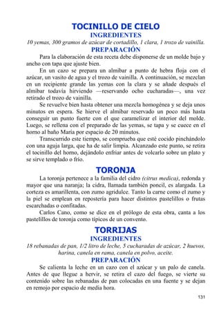 TOCINILLO DE CIELO
                           INGREDIENTES
10 yemas, 300 gramos de azúcar de cortadillo, 1 clara, 1 trozo de vainilla.
                           PREPARACIÓN
      Para la elaboración de esta receta debe disponerse de un molde bajo y
ancho con tapa que ajuste bien.
      En un cazo se prepara un almíbar a punto de hebra floja con el
azúcar, un vasito de agua y el trozo de vainilla. A continuación, se mezclan
en un recipiente grande las yemas con la clara y se añade después el
almíbar todavía hirviendo —reservando ocho cucharadas—, una vez
retirado el trozo de vainilla.
      Se revuelve bien hasta obtener una mezcla homogénea y se deja unos
minutos en espera. Se hierve el almíbar reservado un poco más hasta
conseguir un punto fuerte con el que caramelizar el interior del molde.
Luego, se rellena con el preparado de las yemas, se tapa y se cuece en el
horno al baño María por espacio de 20 minutos.
      Transcurrido este tiempo, se comprueba que esté cocido pinchándolo
con una aguja larga, que ha de salir limpia. Alcanzado este punto, se retira
el tocinillo del horno, dejándolo enfriar antes de volcarlo sobre un plato y
se sirve templado o frío.
                             TORONJA
      La toronja pertenece a la familia del cidro (citrus medica), redonda y
mayor que una naranja; la cidra, llamada también poncil, es alargada. La
corteza es amarillenta, con zumo agridulce. Tanto la carne como el zumo y
la piel se emplean en repostería para hacer distintos pastelillos o frutas
escarchadas o confitadas.
      Carlos Cano, como se dice en el prólogo de esta obra, canta a los
pastelillos de toronja como típicos de un convento.

                             TORRIJAS
                           INGREDIENTES
18 rebanadas de pan, 1/2 litro de leche, 5 cucharadas de azúcar, 2 huevos,
            harina, canela en rama, canela en polvo, aceite.
                           PREPARACIÓN
     Se calienta la leche en un cazo con el azúcar y un palo de canela.
Antes de que llegue a hervir, se retira el cazo del fuego, se vierte su
contenido sobre las rebanadas de pan colocadas en una fuente y se dejan
en remojo por espacio de media hora.
                                                                        131
 
