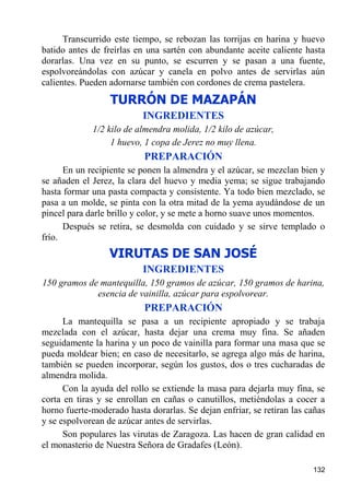 Transcurrido este tiempo, se rebozan las torrijas en harina y huevo
batido antes de freírlas en una sartén con abundante aceite caliente hasta
dorarlas. Una vez en su punto, se escurren y se pasan a una fuente,
espolvoreándolas con azúcar y canela en polvo antes de servirlas aún
calientes. Pueden adornarse también con cordones de crema pastelera.
                  TURRÓN DE MAZAPÁN
                           INGREDIENTES
             1/2 kilo de almendra molida, 1/2 kilo de azúcar,
                  1 huevo, 1 copa de Jerez no muy llena.
                           PREPARACIÓN
      En un recipiente se ponen la almendra y el azúcar, se mezclan bien y
se añaden el Jerez, la clara del huevo y media yema; se sigue trabajando
hasta formar una pasta compacta y consistente. Ya todo bien mezclado, se
pasa a un molde, se pinta con la otra mitad de la yema ayudándose de un
pincel para darle brillo y color, y se mete a horno suave unos momentos.
      Después se retira, se desmolda con cuidado y se sirve templado o
frío.
                  VIRUTAS DE SAN JOSÉ
                           INGREDIENTES
150 gramos de mantequilla, 150 gramos de azúcar, 150 gramos de harina,
             esencia de vainilla, azúcar para espolvorear.
                           PREPARACIÓN
      La mantequilla se pasa a un recipiente apropiado y se trabaja
mezclada con el azúcar, hasta dejar una crema muy fina. Se añaden
seguidamente la harina y un poco de vainilla para formar una masa que se
pueda moldear bien; en caso de necesitarlo, se agrega algo más de harina,
también se pueden incorporar, según los gustos, dos o tres cucharadas de
almendra molida.
      Con la ayuda del rollo se extiende la masa para dejarla muy fina, se
corta en tiras y se enrollan en cañas o canutillos, metiéndolas a cocer a
horno fuerte-moderado hasta dorarlas. Se dejan enfriar, se retiran las cañas
y se espolvorean de azúcar antes de servirlas.
      Son populares las virutas de Zaragoza. Las hacen de gran calidad en
el monasterio de Nuestra Señora de Gradafes (León).

                                                                        132
 
