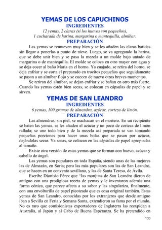YEMAS DE LOS CAPUCHINOS
                           INGREDIENTES
             12 yemas, 2 claras (si los huevos son pequeños),
        1 cucharada de harina, margarina o mantequilla, almíbar.
                           PREPARACIÓN
      Las yemas se remueven muy bien y se les añaden las claras batidas
sin llegar a ponerlas a punto de nieve. Luego, se va agregando la harina,
que se debe unir bien y se pasa la mezcla a un molde bajo untado de
margarina o de mantequilla. El molde se coloca en otro mayor con agua y
se deja cocer al baño María en el horno. Ya cuajado, se retira del horno, se
deja enfriar y se corta el preparado en trocitos pequeños que seguidamente
se pasan a un almíbar flojo y se cuecen de nuevo otros breves momentos.
      Se retiran del almíbar, se dejan enfriar y se bañan en otro más fuerte.
Cuando las yemas estén bien secas, se colocan en cápsulas de papel y se
sirven.
                YEMAS DE SAN LEANDRO
                           INGREDIENTES
       6 yemas, 100 gramos de almendra, azúcar, corteza de limón.
                           PREPARACIÓN
      Las almendras, sin piel, se machacan en el mortero. En un recipiente
se baten las yemas, se les añaden el azúcar y un poco de corteza de limón
rallada; se une todo bien y de la mezcla así preparada se van tomando
pequeñas porciones para hacer unas bolas que se pasan por azúcar,
dejándolas secar. Ya secas, se colocan en las cápsulas de papel apropiadas
al tamaño.
      Existe otra versión de estas yemas que se forman con huevo, azúcar y
cabello de ángel.
      Las yemas son populares en toda España, siendo unas de las mejores
las de Almazán, en Soria; pero las más populares son las de San Leandro,
que se hacen en un convento sevillano, y las de Santa Teresa, de Ávila.
      Escribe Dionisio Pérez que “las monjitas de San Leandro dieron de
antiguo con una prodigiosa receta de yemas y le inventaron además una
forma cónica, que parece afecta a su sabor y las singulariza, finalmente,
con una envolturilla de papel picoteado que es cosa original también. Estas
yemas de San Leandro, conocidas por los extranjeros que desde antiguo
iban a Sevilla en Feria y Semana Santa, extendieron su fama por el mundo.
No es raro que comisionistas exportadores de Inglaterra las reexpidan a
Australia, al Japón y al Cabo de Buena Esperanza. Se ha pretendido en
                                                                         133
 