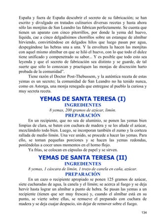 España y fuera de España descubrir el secreto de su fabricación; se han
escrito y divulgado en tratados culinarios diversas recetas y hasta ahora
sólo las monjitas de San Leandro las fabrican perfectamente. Se cuenta que
tienen un aparato con cinco pitorrillos, por donde la yema del huevo,
líquida, cae a cinco delgadísimos chorrillos sobre un estanque de almíbar
hirviendo, convirtiéndose en delgados hilos que luego pasan por agua,
despegándose las hebras una a una. Y la envoltura la hacen las monjitas
con aquel mismo almíbar en que se hiló el huevo, con lo que todo el dulce
tiene unificado y compenetrado su sabor... Y es posible que todo esto sea
leyenda y que el secreto de fabricación sea distinto y se guarde, de tal
suerte que sólo lo conozcan y practiquen las monjas de discreción harto
probada de la comunidad”.
      Tiene razón el Doctor Post-Thebussem, y la auténtica receta de estas
yemas es un secreto; la comunidad de San Leandro no ha tenido nunca,
como en Astorga, una monja renegada que entregase al pueblo la curiosa y
muy secreta receta.

            YEMAS DE SANTA TERESA (I)
                           INGREDIENTES
                  8 yemas, 200 gramos de azúcar, limón.
                           PREPARACIÓN
      En un recipiente, que no sea de aluminio, se ponen las yemas bien
limpias de clara, se baten con cuchara de madera y se les añade el azúcar,
mezclándolo todo bien. Luego, se incorporan también el zumo y la corteza
rallada de medio limón. Una vez unido, se procede a hacer las yemas. Para
ello, se toman pequeñas porciones y se hacen las yemas redondas,
poniéndolas a cocer unos momentos en el horno flojo.
      Ya frías, se colocan en cápsulas de papel y se sirven.
           YEMAS DE SANTA TERESA (II)
                           INGREDIENTES
     8 yemas, 1 cáscara de limón, 1 trozo de canela en caña, azúcar.
                           PREPARACIÓN
      En un cazo o recipiente apropiado se ponen 125 gramos de azúcar,
siete cucharadas de agua, la canela y el limón; se acerca al fuego y se deja
hervir hasta lograr un almíbar a punto de hebra. Se pasan las yemas a un
recipiente (tienen que ser muy frescas) y, cuando el almíbar está en su
punto, se vierte sobre ellas, se remueve el preparado con cuchara de
madera y se deja cuajar despacio, sin dejar de remover sobre el fuego.

                                                                        134
 