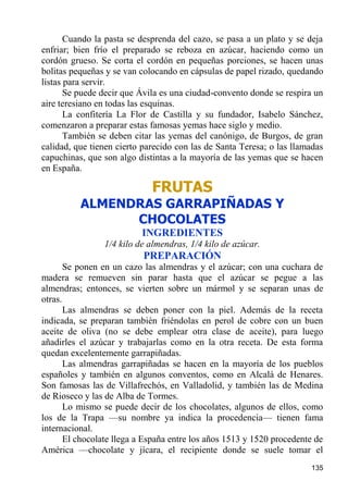 Cuando la pasta se desprenda del cazo, se pasa a un plato y se deja
enfriar; bien frío el preparado se reboza en azúcar, haciendo como un
cordón grueso. Se corta el cordón en pequeñas porciones, se hacen unas
bolitas pequeñas y se van colocando en cápsulas de papel rizado, quedando
listas para servir.
       Se puede decir que Ávila es una ciudad-convento donde se respira un
aire teresiano en todas las esquinas.
       La confitería La Flor de Castilla y su fundador, Isabelo Sánchez,
comenzaron a preparar estas famosas yemas hace siglo y medio.
       También se deben citar las yemas del canónigo, de Burgos, de gran
calidad, que tienen cierto parecido con las de Santa Teresa; o las llamadas
capuchinas, que son algo distintas a la mayoría de las yemas que se hacen
en España.

                             FRUTAS
          ALMENDRAS GARRAPIÑADAS Y
                CHOCOLATES
                          INGREDIENTES
                1/4 kilo de almendras, 1/4 kilo de azúcar.
                           PREPARACIÓN
       Se ponen en un cazo las almendras y el azúcar; con una cuchara de
madera se remueven sin parar hasta que el azúcar se pegue a las
almendras; entonces, se vierten sobre un mármol y se separan unas de
otras.
       Las almendras se deben poner con la piel. Además de la receta
indicada, se preparan también friéndolas en perol de cobre con un buen
aceite de oliva (no se debe emplear otra clase de aceite), para luego
añadirles el azúcar y trabajarlas como en la otra receta. De esta forma
quedan excelentemente garrapiñadas.
       Las almendras garrapiñadas se hacen en la mayoría de los pueblos
españoles y también en algunos conventos, como en Alcalá de Henares.
Son famosas las de Villafrechós, en Valladolid, y también las de Medina
de Rioseco y las de Alba de Tormes.
       Lo mismo se puede decir de los chocolates, algunos de ellos, como
los de la Trapa —su nombre ya indica la procedencia— tienen fama
internacional.
       El chocolate llega a España entre los años 1513 y 1520 procedente de
América —chocolate y jícara, el recipiente donde se suele tomar el
                                                                       135
 