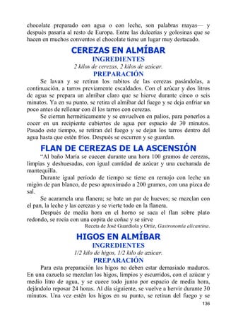 chocolate preparado con agua o con leche, son palabras mayas— y
después pasaría al resto de Europa. Entre las dulcerías y golosinas que se
hacen en muchos conventos el chocolate tiene un lugar muy destacado.
                  CEREZAS EN ALMÍBAR
                           INGREDIENTES
                   2 kilos de cerezas, 2 kilos de azúcar.
                           PREPARACIÓN
     Se lavan y se retiran los rabitos de las cerezas pasándolas, a
continuación, a tarros previamente escaldados. Con el azúcar y dos litros
de agua se prepara un almíbar claro que se hierve durante cinco o seis
minutos. Ya en su punto, se retira el almíbar del fuego y se deja enfriar un
poco antes de rellenar con él los tarros con cerezas.
     Se cierran herméticamente y se envuelven en palios, para ponerlos a
cocer en un recipiente cubiertos de agua por espacio de 30 minutos.
Pasado este tiempo, se retiran del fuego y se dejan los tarros dentro del
agua hasta que estén fríos. Después se escurren y se guardan.
     FLAN DE CEREZAS DE LA ASCENSIÓN
      “Al baño María se cuecen durante una hora 100 gramos de cerezas,
limpias y deshuesadas, con igual cantidad de azúcar y una cucharada de
mantequilla.
      Durante igual periodo de tiempo se tiene en remojo con leche un
migón de pan blanco, de peso aproximado a 200 gramos, con una pizca de
sal.
      Se acaramela una flanera; se bate un par de huevos; se mezclan con
el pan, la leche y las cerezas y se vierte todo en la flanera.
      Después de media hora en el horno se saca el flan sobre plato
redondo, se rocía con una copita de coñac y se sirve
                        Receta de José Guardiola y Ortiz, Gastronomía alicantina.

                    HIGOS EN ALMÍBAR
                           INGREDIENTES
                   1/2 kilo de higos, 1/2 kilo de azúcar.
                           PREPARACIÓN
     Para esta preparación los higos no deben estar demasiado maduros.
En una cazuela se mezclan los higos, limpios y escurridos, con el azúcar y
medio litro de agua, y se cuece todo junto por espacio de media hora,
dejándolo reposar 24 horas. Al día siguiente, se vuelve a hervir durante 30
minutos. Una vez estén los higos en su punto, se retiran del fuego y se
                                                                             136
 