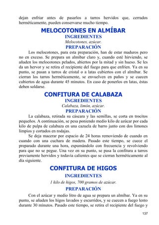 dejan enfriar antes de pasarlos a tarros hervidos que, cerrados
herméticamente, pueden conservarse mucho tiempo.
            MELOCOTONES EN ALMÍBAR
                          INGREDIENTES
                          Melocotones, azúcar.
                           PREPARACIÓN
      Los melocotones, para esta preparación, han de estar maduros pero
no en exceso. Se prepara un almíbar claro y, cuando esté hirviendo, se
añaden los melocotones pelados, abiertos por la mitad y sin hueso. Se les
da un hervor y se retira el recipiente del fuego para que enfríen. Ya en su
punto, se pasan a tarros de cristal o a latas cubiertos con el almíbar. Se
cierran los tarros herméticamente, se envuelven en paños y se cuecen
cubiertos de agua durante 45 minutos. En caso de ponerlos en latas, éstas
deben soldarse.
              CONFITURA DE CALABAZA
                          INGREDIENTES
                        Calabaza, limón, azúcar.
                           PREPARACIÓN
      La calabaza, retirada su cáscara y las semillas, se corta en trocitos
pequeños. A continuación, se pesa poniendo medio kilo de azúcar por cada
kilo de pulpa de calabaza en una cazuela de barro junto con dos limones
limpios y cortados en rodajas.
      Se deja macerar por espacio de 24 horas removiendo de cuando en
cuando con una cuchara de madera. Pasado este tiempo, se cuece el
preparado durante una hora, espumándolo con frecuencia y revolviendo
para que no se pegue. Una vez en su punto, se pasa la confitura a tarros
previamente hervidos y todavía calientes que se cierran herméticamente al
día siguiente.
                  CONFITURA DE HIGOS
                          INGREDIENTES
                  1 kilo de higos, 700 gramos de azúcar.
                           PREPARACIÓN
     Con el azúcar y medio litro de agua se prepara un almíbar. Ya en su
punto, se añaden los higos lavados y escurridos, y se cuecen a fuego lento
durante 30 minutos. Pasado este tiempo, se retira el recipiente del fuego y
                                                                       137
 