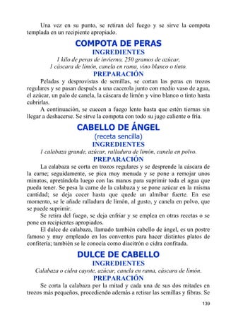 Una vez en su punto, se retiran del fuego y se sirve la compota
templada en un recipiente apropiado.
                    COMPOTA DE PERAS
                           INGREDIENTES
            1 kilo de peras de invierno, 250 gramos de azúcar,
         1 cáscara de limón, canela en rama, vino blanco o tinto.
                           PREPARACIÓN
      Peladas y desprovistas de semillas, se cortan las peras en trozos
regulares y se pasan después a una cacerola junto con medio vaso de agua,
el azúcar, un palo de canela, la cáscara de limón y vino blanco o tinto hasta
cubrirlas.
      A continuación, se cuecen a fuego lento hasta que estén tiernas sin
llegar a deshacerse. Se sirve la compota con todo su jugo caliente o fría.
                     CABELLO DE ÁNGEL
                            (receta sencilla)
                           INGREDIENTES
     1 calabaza grande, azúcar, ralladura de limón, canela en polvo.
                           PREPARACIÓN
      La calabaza se corta en trozos regulares y se desprende la cáscara de
la carne; seguidamente, se pica muy menuda y se pone a remojar unos
minutos, apretándola luego con las manos para suprimir toda el agua que
pueda tener. Se pesa la carne de la calabaza y se pone azúcar en la misma
cantidad; se deja cocer hasta que quede un almíbar fuerte. En ese
momento, se le añade ralladura de limón, al gusto, y canela en polvo, que
se puede suprimir.
      Se retira del fuego, se deja enfriar y se emplea en otras recetas o se
pone en recipientes apropiados.
      El dulce de calabaza, llamado también cabello de ángel, es un postre
famoso y muy empleado en los conventos para hacer distintos platos de
confitería; también se le conocía como diacitrón o cidra confitada.
                     DULCE DE CABELLO
                           INGREDIENTES
   Calabaza o cidra cayote, azúcar, canela en rama, cáscara de limón.
                           PREPARACIÓN
     Se corta la calabaza por la mitad y cada una de sus dos mitades en
trozos más pequeños, procediendo además a retirar las semillas y fibras. Se
                                                                         139
 