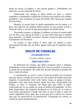 pasan los trozos, ya limpios, a una cazuela grande y, cubriéndolos con
agua fría, se cuecen durante dos horas.
      Transcurrido este tiempo, se dejan enfriar un poco y, todavía
templados, se desprende el cabello de la cáscara con ayuda de una cuchara,
pasándolo a otro recipiente con agua fría donde debe reposar por espacio
de cinco horas.
     Después, se escurre bien el cabello apretándolo con las manos y se
pesa. Por cada kilo de calabaza deben ponerse en una cazuela un kilo y
medio de azúcar y un litro de agua para preparar un almíbar fuerte.
      Alcanzado su punto, se agregan la calabaza, un trozo de canela atada
con un hilo y una cáscara de limón y se cuece todo hasta que el almíbar
haya espesado y el cabello esté tierno. Durante el proceso debe revolverse
el preparado con frecuencia.
     Ya cocido, se deja enfriar el dulce antes de pasarlo a tarros
previamente hervidos que no deben taparse hasta que la superficie haya
secado.

                   DULCE DE CIRUELAS
                          INGREDIENTES
                        Ciruelas claudias, azúcar.
                           PREPARACIÓN
      Se deshuesan las ciruelas, que deben escogerse sanas y maduras,
poniéndolas a cocer en abundante agua fría. Una vez cocidas, se escurren y
se pasan por un pasapurés. Por cada taza de puré obtenido se pondrá una
taza y media de azúcar.
      A continuación, se vuelve a cocer el puré de ciruelas (sin el azúcar)
para que espese, sin dejar de revolver con una cuchara de madera hasta que
adquiera el característico color verde fuerte. Luego, se agrega el azúcar,
dejándolo cocer todo junto durante media hora más. Transcurrido este
tiempo, se retira el recipiente del fuego para que enfríe el dulce,
removiendo de vez en cuando sin sacar la cuchara del preparado. Ya frío,
debe desprenderse del recipiente fácilmente (si no fuera así, se vuelve a
cocer hasta conseguirlo). Cuando esté listo, se pasa el dulce a tarros de
cristal, dejándolos secar varios días al aire para que se forme una corteza
dura que los preservará de la fermentación. Conseguida esa corteza, se
cierran los tarros herméticamente.

                                                                       140
 