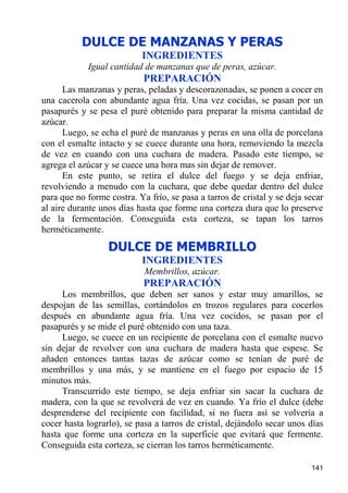 DULCE DE MANZANAS Y PERAS
                           INGREDIENTES
            Igual cantidad de manzanas que de peras, azúcar.
                            PREPARACIÓN
      Las manzanas y peras, peladas y descorazonadas, se ponen a cocer en
una cacerola con abundante agua fría. Una vez cocidas, se pasan por un
pasapurés y se pesa el puré obtenido para preparar la misma cantidad de
azúcar.
      Luego, se echa el puré de manzanas y peras en una olla de porcelana
con el esmalte intacto y se cuece durante una hora, removiendo la mezcla
de vez en cuando con una cuchara de madera. Pasado este tiempo, se
agrega el azúcar y se cuece una hora mas sin dejar de remover.
      En este punto, se retira el dulce del fuego y se deja enfriar,
revolviendo a menudo con la cuchara, que debe quedar dentro del dulce
para que no forme costra. Ya frío, se pasa a tarros de cristal y se deja secar
al aire durante unos días hasta que forme una corteza dura que lo preserve
de la fermentación. Conseguida esta corteza, se tapan los tarros
herméticamente.
                  DULCE DE MEMBRILLO
                           INGREDIENTES
                            Membrillos, azúcar.
                            PREPARACIÓN
     Los membrillos, que deben ser sanos y estar muy amarillos, se
despojan de las semillas, cortándolos en trozos regulares para cocerlos
después en abundante agua fría. Una vez cocidos, se pasan por el
pasapurés y se mide el puré obtenido con una taza.
     Luego, se cuece en un recipiente de porcelana con el esmalte nuevo
sin dejar de revolver con una cuchara de madera hasta que espese. Se
añaden entonces tantas tazas de azúcar como se tenían de puré de
membrillos y una más, y se mantiene en el fuego por espacio de 15
minutos más.
     Transcurrido este tiempo, se deja enfriar sin sacar la cuchara de
madera, con la que se revolverá de vez en cuando. Ya frío el dulce (debe
desprenderse del recipiente con facilidad, si no fuera así se volvería a
cocer hasta lograrlo), se pasa a tarros de cristal, dejándolo secar unos días
hasta que forme una corteza en la superficie que evitará que fermente.
Conseguida esta corteza, se cierran los tarros herméticamente.

                                                                          141
 