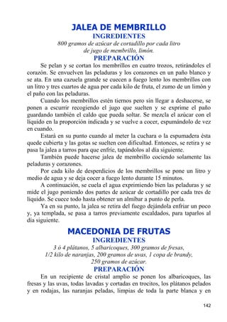 JALEA DE MEMBRILLO
                           INGREDIENTES
            800 gramos de azúcar de cortadillo por cada litro
                     de jugo de membrillo, limón.
                            PREPARACIÓN
      Se pelan y se cortan los membrillos en cuatro trozos, retirándoles el
corazón. Se envuelven las peladuras y los corazones en un paño blanco y
se ata. En una cazuela grande se cuecen a fuego lento los membrillos con
un litro y tres cuartos de agua por cada kilo de fruta, el zumo de un limón y
el paño con las peladuras.
      Cuando los membrillos estén tiernos pero sin llegar a deshacerse, se
ponen a escurrir recogiendo el jugo que suelten y se exprime el paño
guardando también el caldo que pueda soltar. Se mezcla el azúcar con el
líquido en la proporción indicada y se vuelve a cocer, espumándolo de vez
en cuando.
      Estará en su punto cuando al meter la cuchara o la espumadera ésta
quede cubierta y las gotas se suelten con dificultad. Entonces, se retira y se
pasa la jalea a tarros para que enfríe, tapándolos al día siguiente.
      También puede hacerse jalea de membrillo cociendo solamente las
peladuras y corazones.
      Por cada kilo de desperdicios de los membrillos se pone un litro y
medio de agua y se deja cocer a fuego lento durante 15 minutos.
      A continuación, se cuela el agua exprimiendo bien las peladuras y se
mide el jugo poniendo dos partes de azúcar de cortadillo por cada tres de
liquido. Se cuece todo hasta obtener un almíbar a punto de perla.
      Ya en su punto, la jalea se retira del fuego dejándola enfriar un poco
y, ya templada, se pasa a tarros previamente escaldados, para taparlos al
día siguiente.
                 MACEDONIA DE FRUTAS
                           INGREDIENTES
          3 ó 4 plátanos, 5 albaricoques, 300 gramos de fresas,
       1/2 kilo de naranjas, 200 gramos de uvas, 1 copa de brandy,
                          250 gramos de azúcar.
                            PREPARACIÓN
      En un recipiente de cristal amplio se ponen los albaricoques, las
fresas y las uvas, todas lavadas y cortadas en trocitos, los plátanos pelados
y en rodajas, las naranjas peladas, limpias de toda la parte blanca y en

                                                                          142
 