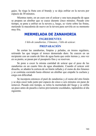 gajos. Se riega la fruta con el brandy y se deja enfriar en la nevera por
espacio de 30 minutos.
     Mientras tanto, en un cazo con el azúcar y una taza pequeña de agua
se prepara un almíbar que se cuece durante cinco minutos. Pasado este
tiempo, se pone a enfriar en la nevera y, luego, se vierte sobre las frutas,
metiendo la macedonia de nuevo en la nevera para servirla en su momento
muy fría.
            MERMELADA DE ZANAHORIA
                           INGREDIENTES
             1 kilo de zanahorias, 3 limones, 1 kilo de azúcar.
                           PREPARACIÓN
      Se cortan las zanahorias, limpias y peladas, en trozos regulares,
retirando las que tengan el tronco demasiado duro. Se cuecen en un
recipiente con un cuarto de litro de agua hasta que estén tiernas y, una vez
en su punto, se pasan por el pasapurés fino y se reservan.
      Se pone a cocer la misma cantidad de azúcar que el peso de las
zanahorias en un cuarto litro de agua abundante. Cuando el azúcar esté
disuelta, se añaden la corteza de un limón rallada y el zumo de dos limones
y se continúa cociendo hasta obtener un almíbar que empañe la cuchara y
caiga con dificultad.
      Se incorpora entonces el puré de zanahorias y el zumo del otro limón
y se deja cocer todo junto por espacio de cinco o seis minutos sin parar de
remover. Pasado este tiempo, se retira la mermelada del fuego y se enfría
un poco antes de pasarla a tarros previamente escaldados, tapándolos al día
siguiente.




                                                                        143
 