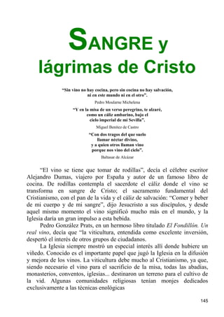 SANGRE y
    lágrimas de Cristo
              “Sin vino no hay cocina, pero sin cocina no hay salvación,
                           ni en este mundo ni en el otro”.
                               Pedro Moularne Michelena
                   “Y en la misa de un verso peregrino, te alzaré,
                          como un cáliz ambarino, bajo el
                            cielo imperial de mi Sevilla”.
                               Miguel Benítez de Castro
                            “Con dos tragos del que suelo
                                llamar néctar divino,
                             y a quien otros llaman vino
                             porque nos vino del cielo”.
                                  Baltasar de Alcázar


      “El vino se tiene que tomar de rodillas”, decía el célebre escritor
Alejandro Dumas, viajero por España y autor de un famoso libro de
cocina. De rodillas contempla el sacerdote el cáliz donde el vino se
transforma en sangre de Cristo; el sacramento fundamental del
Cristianismo, con el pan de la vida y el cáliz de salvación: “Comer y beber
de mi cuerpo y de mi sangre”, dijo Jesucristo a sus discípulos, y desde
aquel mismo momento el vino significó mucho más en el mundo, y la
Iglesia daría un gran impulso a esta bebida.
      Pedro González Prats, en un hermoso libro titulado El Fondillón. Un
real vino, decía que “la viticultura, entendida como excelente inversión,
despertó el interés de otros grupos de ciudadanos.
      La Iglesia siempre mostró un especial interés allí donde hubiere un
viñedo. Conocido es el importante papel que jugó la Iglesia en la difusión
y mejora de los vinos. La viticultura debe mucho al Cristianismo, ya que,
siendo necesario el vino para el sacrificio de la misa, todas las abadías,
monasterios, conventos, iglesias... destinaron un terreno para el cultivo de
la vid. Algunas comunidades religiosas tenían monjes dedicados
exclusivamente a las técnicas enológicas

                                                                           145
 