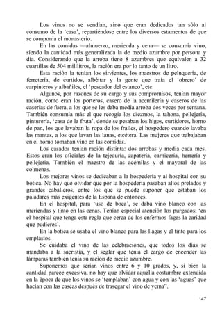 Los vinos no se vendían, sino que eran dedicados tan sólo al
consumo de la „casa‟, repartiéndose entre los diversos estamentos de que
se componía el monasterio.
      En las comidas —almuerzo, merienda y cena— se consumía vino,
siendo la cantidad más generalizada la de medio azumbre por persona y
día. Considerando que la arroba tiene 8 azumbres que equivalen a 32
cuartillas de 504 mililitros, la ración era por lo tanto de un litro.
      Esta ración la tenían los sirvientes, los maestros de peluquería, de
ferretería, de curtidos, albéitar y la gente que traía el „obrero‟ de
carpinteros y albañiles, el „pescador del estanco‟, etc.
      Algunos, por razones de su cargo y sus compromisos, tenían mayor
ración, como eran los porteros, casero de la acemilería y caseros de las
caserías de fuera, a los que se les daba media arroba dos veces por semana.
También consumía más el que recogía los diezmos, la tahona, pellejería,
pinturería, „casa de la fruta‟, donde se pesaban los higos, curtidores, horno
de pan, los que lavaban la ropa de los frailes, el hospedero cuando lavaba
las mantas, a los que lavan las lanas, etcétera. Las mujeres que trabajaban
en el horno tomaban vino en las comidas.
      Los casados tenían ración distinta: dos arrobas y media cada mes.
Estos eran los oficiales de la tejeduría, zapatería, carnicería, herrería y
pellejería. También el maestro de las acémilas y el mayoral de las
colmenas.
      Los mejores vinos se dedicaban a la hospedería y al hospital con su
botica. No hay que olvidar que por la hospedería pasaban altos prelados y
grandes caballeros, entre los que se puede suponer que estaban los
paladares más exigentes de la España de entonces.
      En el hospital, para „uso de boca‟, se daba vino blanco con las
meriendas y tinto en las cenas. Tenían especial atención los purgados; „en
el hospital que tenga esta regla que cerca de los enfermos fagas la caridad
que pudieres‟.
      En la botica se usaba el vino blanco para las llagas y el tinto para los
emplastos.
      Se cuidaba el vino de las celebraciones, que todos los días se
mandaba a la sacristía, y el seglar que tenía el cargo de encender las
lámparas también tenía su ración de medio azumbre.
      Suponemos que serían vinos entre 6 y 10 grados, y, si bien la
cantidad parece excesiva, no hay que olvidar aquella costumbre extendida
en la época de que los vinos se „templaban‟ con agua y con las „aguas‟ que
hacían con las cascas después de trasegar el vino de yema”.

                                                                          147
 