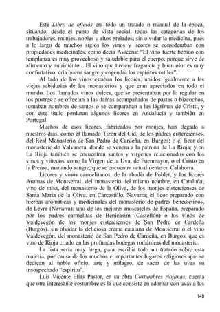 Este Libro de oficios era todo un tratado o manual de la época,
situando, desde el punto de vista social, todas las categorías de los
trabajadores, monjes, nobles y altos prelados; sin olvidar la medicina, pues
a lo largo de muchos siglos los vinos y licores se consideraban con
propiedades medicinales, como decía Avicena: “El vino fuerte bebido con
templanza es muy provechoso y saludable para el cuerpo, porque sirve de
alimento y nutrimento... El vino que tuviere fragancia y buen olor es muy
confortativo, cría buena sangre y engendra los espíritus sutiles”.
      Al lado de los vinos estaban los licores, unidos igualmente a las
viejas sabidurías de los monasterios y que eran apreciados en todo el
mundo. Los llamados vinos dulces, que se presentaban por lo regular en
los postres o se ofrecían a las damas acompañados de pastas o bizcochos,
tomaban nombres de santos o se comparaban a las lágrimas de Cristo, y
con este titulo perduran algunos licores en Andalucía y también en
Portugal.
      Muchos de esos licores, fabricados por monjes, han llegado a
nuestros días, como el llamado Tizón del Cid, de los padres cistercienses,
del Real Monasterio de San Pedro de Cardeña, en Burgos; o el licor del
monasterio de Valvanera, donde se venera a la patrona de La Rioja; y en
La Rioja también se encuentran santos y vírgenes relacionados con los
vinos y viñedos, como la Virgen de la Uva, de Fuenmayor, o el Cristo en
la Prensa, manando sangre, que se encuentra actualmente en Calahorra.
      Licores y vinos carmelitanos, de la abadía de Poblet, y los licores
Aromas de Montserrat, del monasterio del mismo nombre, en Cataluña;
vino de misa, del monasterio de la Oliva, de los monjes cistercienses de
Santa Maria de la Oliva, en Carcastillo, Navarra; el licor preparado con
hierbas aromáticas y medicinales del monasterio de padres benedictinos,
de Leyre (Navarra); uno de los mejores moscateles de España, preparado
por los padres carmelitas de Benicasim (Castellón) o los vinos de
Valdevegón de los monjes cistercienses de San Pedro de Cardeña
(Burgos), sin olvidar la deliciosa crema catalana de Montserrat o el vino
Valdevegón, del monasterio de San Pedro de Cardeña, en Burgos, que es
vino de Rioja criado en las profundas bodegas románicas del monasterio.
      La lista sería muy larga, para escribir todo un tratado sobre esta
materia, por causa de los muchos e importantes lugares religiosos que se
dedican al noble oficio, arte y milagro, de sacar de las uvas su
insospechado “espíritu”.
      Luis Vicente Elías Pastor, en su obra Costumbres riojanas, cuenta
que otra interesante costumbre es la que consiste en adornar con uvas a los

                                                                        148
 
