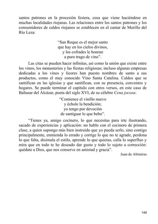 santos patrones en la procesión festera, cosa que viene haciéndose en
muchas localidades riojanas. Las relaciones entre los santos patrones y los
consumidores de caldos riojanos se establecen en el cantar de Murillo del
Río Leza:

                       “San Roque es el mejor santo
                       que hay en los cielos divinos,
                         y los cofrades le honran
                          a puro trago de vino”.
      Las citas se pueden hacer infinitas, así como la unión que existe entre
los vinos, los monasterios y las fiestas religiosas; incluso algunas empresas
dedicadas a los vinos y licores han puesto nombres de santo a sus
productos, como el muy conocido Vino Santa Catalina. Caldos que se
santifican en las iglesias y que santifican, con su presencia, conventos y
hogares. Se puede terminar el capitulo con otros versos, en este caso de
Baltasar del Alcázar, poeta del siglo XVI, de su célebre Cena jocosa:
                        “Comience el vinillo nuevo
                           y échole la bendición;
                           yo tengo por devoción
                         de santiguar lo que bebo”.
      “Tienes ya, amigo cocinero, lo que necesitas para irte ilustrando,
sacado de experiencias y aplicación: no hablo con el cocinero de primera
clase, a quien supongo más bien instruido que yo pueda serlo, sino contigo
principalmente, enmienda lo errado y corrige lo que no te agrade, perdona
lo que falta, disimula el estilo, aprende lo que quieras, calla lo superfluo y
mira que en todo te he deseado dar gusto y todo lo sujeto a corrección:
quédate a Dios, que nos conserve en amistad y gracia”.
                                                              Juan de Altimiras




                                                                           149
 