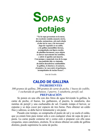 SOPAS y
                         potajes
                         “Ya la sopa presentan en la mesa,
                        de excelente comida anuncio cierto,
                       dorada, sustanciosa, ¡oh cual exhala
                          el olor de la vaca y de torreznos!
                            Jugo de vegetales es su caldo,
                           y de gallina menudillos tiernos,
                           acompañada con ligera escolta
                         de platillos hermosos, cuyo objeto
                         es mover suavemente los sentidos,
                            y abrir el apetito casi muerto.
                      Con pompa y majestad, tras de la sopa
                            una podrida olla va viniendo,
                        do deben descubrirse confundidos
                         la gallina, el chorizo y el carnero,
                       el jamón y la vaca entre el garbanzo,
                          acompañados de tocino fresco”.

                                  José de Urcullu



                    CALDO DE GALLINA
                           INGREDIENTES
300 gramos de gallina, 200 gramos de carne de pecho, 1 hueso de codillo,
      1 cucharada de garbanzos, 1 puerro, 1 zanahoria, perejil, sal.
                            PREPARACIÓN
      Se ponen en una olla con dos litros de agua hirviendo la gallina, la
carne de pecho, el hueso, los garbanzos, el puerro, la zanahoria, dos
ramitas de perejil y una cucharadita de sal. Cuando rompa el hervor, se
espuma y se deja cocer por espacio de tres horas. Para obtener un caldo
fino y sabroso, se debe hervir lentamente y sin parar.
      Pasado este tiempo, se comprueba el punto de sal y se cuela el caldo,
que ya estará listo para tomar solo o con cualquier clase de sopa de pan o
pasta. La carne puede comerse tal y como está o preparar con ella unas
croquetas, unos canelones, etcétera. Si se desea obtener un caldo de gallina
distinto, puede suprimirse la carne de pecho.
                                                                         15
 