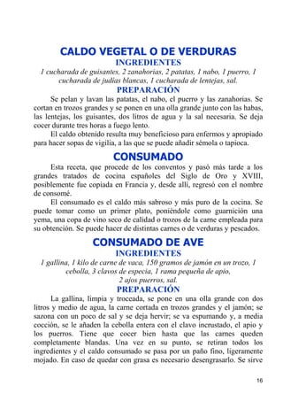 CALDO VEGETAL O DE VERDURAS
                          INGREDIENTES
  1 cucharada de guisantes, 2 zanahorias, 2 patatas, 1 nabo, 1 puerro, 1
        cucharada de judías blancas, 1 cucharada de lentejas, sal.
                           PREPARACIÓN
      Se pelan y lavan las patatas, el nabo, el puerro y las zanahorias. Se
cortan en trozos grandes y se ponen en una olla grande junto con las habas,
las lentejas, los guisantes, dos litros de agua y la sal necesaria. Se deja
cocer durante tres horas a fuego lento.
      El caldo obtenido resulta muy beneficioso para enfermos y apropiado
para hacer sopas de vigilia, a las que se puede añadir sémola o tapioca.
                          CONSUMADO
     Esta receta, que procede de los conventos y pasó más tarde a los
grandes tratados de cocina españoles del Siglo de Oro y XVIII,
posiblemente fue copiada en Francia y, desde allí, regresó con el nombre
de consomé.
     El consumado es el caldo más sabroso y más puro de la cocina. Se
puede tomar como un primer plato, poniéndole como guarnición una
yema, una copa de vino seco de calidad o trozos de la carne empleada para
su obtención. Se puede hacer de distintas carnes o de verduras y pescados.
                   CONSUMADO DE AVE
                          INGREDIENTES
  1 gallina, 1 kilo de carne de vaca, 150 gramos de jamón en un trozo, 1
          cebolla, 3 clavos de especia, 1 rama pequeña de apio,
                             2 ajos puerros, sal.
                           PREPARACIÓN
      La gallina, limpia y troceada, se pone en una olla grande con dos
litros y medio de agua, la carne cortada en trozos grandes y el jamón; se
sazona con un poco de sal y se deja hervir; se va espumando y, a media
cocción, se le añaden la cebolla entera con el clavo incrustado, el apio y
los puerros. Tiene que cocer bien hasta que las carnes queden
completamente blandas. Una vez en su punto, se retiran todos los
ingredientes y el caldo consumado se pasa por un paño fino, ligeramente
mojado. En caso de quedar con grasa es necesario desengrasarlo. Se sirve

                                                                           16
 