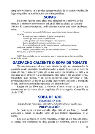 templado o caliente; se le pueden agregar trocitos de las carnes cocidas. En
lugar de gallina se pueden poner dos o tres perdices.
                                         SOPAS
      Las sopas figuran como plato muy principal en la mayoría de los
tratados o manuales de convento; así, en el libro ya citado de Antonio
Salsete, El cocinero religioso, se dictan unas normas para hacer una buena
sopa:
               “Lo primero que, cuando hubieras de hacer sopas, tengas pan duro de que
       cortarlas.
               Segundo, que las cortes lo más delgadas que se pudiese.
               Tercero, que nunca eches el caldo caliente.
               Cuarto, que toda sopa ha de salir jugosa y no sequerosa.
               Quinto, que el pan francés es excelente para sopa.
               Sexto, que toda sopa la puedes bordar o adornar con longaniza, jamón,
       meolladas, cogollos de hierbas cocidas.
               Séptimo, que echado el caldo, lo debes embeber un rato. Y, en dando un
       hervor, dos, lo apartarás y taparás”.

       NOTA: Las meolladas son los sesos de una res o el preparado que se hace con médula
sacada de los huesos.

 GAZPACHO CALIENTE O SOPA DE TOMATE
      “Se machacan en el almirez unos dientes de ajo, sal, unos trocitos de
pimiento verde, pimentón, tomates hervidos y aceite. Se agrega un trozo de
miga de pan y agua hirviendo de la que coció los tomates; se bate y se
machaca en el almirez y, a continuación, más agua y pan en igual forma,
batiéndolo algo menos, y en veces sucesivas agua hirviendo y pan,
proporcionalmente, de modo que quede jugoso pero sin caldo y empapado
el pan, casi enteramente desmenuzado del primer batido”.
      Receta de un libro raro y curioso: Común modo de guisar que
observaban en las casas de los regulares de la extinguida Compañía de
Jesús, 1795.
                                 SOPA DE AJO
                                  INGREDIENTES
       Sopas de pan reposado, pimentón, 3 dientes de ajo, aceite, sal.
                                   PREPARACIÓN
     Se pone agua en una cazuela, algo más de un litro, y, cuando
comience a hervir, se añaden sopas de pan tostadas ligeramente en el
horno.
     Los ajos, cortados en trozos regulares, se fríen en un poco de aceite,
se agrega una cucharada no muy grande de pimentón, dulce o picante,

                                                                                            17
 