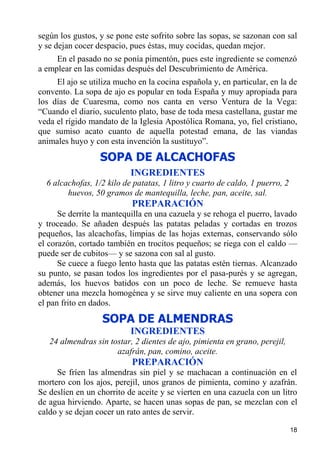 según los gustos, y se pone este sofrito sobre las sopas, se sazonan con sal
y se dejan cocer despacio, pues éstas, muy cocidas, quedan mejor.
     En el pasado no se ponía pimentón, pues este ingrediente se comenzó
a emplear en las comidas después del Descubrimiento de América.
     El ajo se utiliza mucho en la cocina española y, en particular, en la de
convento. La sopa de ajo es popular en toda España y muy apropiada para
los días de Cuaresma, como nos canta en verso Ventura de la Vega:
“Cuando el diario, suculento plato, base de toda mesa castellana, gustar me
veda el rígido mandato de la Iglesia Apostólica Romana, yo, fiel cristiano,
que sumiso acato cuanto de aquella potestad emana, de las viandas
animales huyo y con esta invención la sustituyo”.
                  SOPA DE ALCACHOFAS
                           INGREDIENTES
  6 alcachofas, 1/2 kilo de patatas, 1 litro y cuarto de caldo, 1 puerro, 2
        huevos, 50 gramos de mantequilla, leche, pan, aceite, sal.
                           PREPARACIÓN
      Se derrite la mantequilla en una cazuela y se rehoga el puerro, lavado
y troceado. Se añaden después las patatas peladas y cortadas en trozos
pequeños, las alcachofas, limpias de las hojas externas, conservando sólo
el corazón, cortado también en trocitos pequeños; se riega con el caldo —
puede ser de cubitos— y se sazona con sal al gusto.
      Se cuece a fuego lento hasta que las patatas estén tiernas. Alcanzado
su punto, se pasan todos los ingredientes por el pasa-purés y se agregan,
además, los huevos batidos con un poco de leche. Se remueve hasta
obtener una mezcla homogénea y se sirve muy caliente en una sopera con
el pan frito en dados.
                   SOPA DE ALMENDRAS
                           INGREDIENTES
   24 almendras sin tostar, 2 dientes de ajo, pimienta en grano, perejil,
                      azafrán, pan, comino, aceite.
                           PREPARACIÓN
     Se fríen las almendras sin piel y se machacan a continuación en el
mortero con los ajos, perejil, unos granos de pimienta, comino y azafrán.
Se deslíen en un chorrito de aceite y se vierten en una cazuela con un litro
de agua hirviendo. Aparte, se hacen unas sopas de pan, se mezclan con el
caldo y se dejan cocer un rato antes de servir.

                                                                              18
 