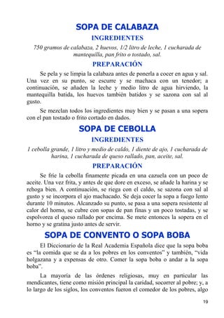 SOPA DE CALABAZA
                           INGREDIENTES
  750 gramos de calabaza, 2 huevos, 1/2 litro de leche, 1 cucharada de
                 mantequilla, pan frito o tostado, sal.
                           PREPARACIÓN
     Se pela y se limpia la calabaza antes de ponerla a cocer en agua y sal.
Una vez en su punto, se escurre y se machaca con un tenedor; a
continuación, se añaden la leche y medio litro de agua hirviendo, la
mantequilla batida, los huevos también batidos y se sazona con sal al
gusto.
     Se mezclan todos los ingredientes muy bien y se pasan a una sopera
con el pan tostado o frito cortado en dados.

                      SOPA DE CEBOLLA
                           INGREDIENTES
1 cebolla grande, 1 litro y medio de caldo, 1 diente de ajo, 1 cucharada de
          harina, 1 cucharada de queso rallado, pan, aceite, sal.
                           PREPARACIÓN
      Se fríe la cebolla finamente picada en una cazuela con un poco de
aceite. Una vez frita, y antes de que dore en exceso, se añade la harina y se
rehoga bien. A continuación, se riega con el caldo, se sazona con sal al
gusto y se incorpora el ajo machacado. Se deja cocer la sopa a fuego lento
durante 10 minutos. Alcanzado su punto, se pasa a una sopera resistente al
calor del horno, se cubre con sopas de pan finas y un poco tostadas, y se
espolvorea el queso rallado por encima. Se mete entonces la sopera en el
horno y se gratina justo antes de servir.
       SOPA DE CONVENTO O SOPA BOBA
      El Diccionario de la Real Academia Española dice que la sopa boba
es “la comida que se da a los pobres en los conventos” y también, “vida
holgazana y a expensas de otro. Comer la sopa boba o andar a la sopa
boba”.
      La mayoría de las órdenes religiosas, muy en particular las
mendicantes, tiene como misión principal la caridad, socorrer al pobre; y, a
lo largo de los siglos, los conventos fueron el comedor de los pobres, algo
                                                                          19
 